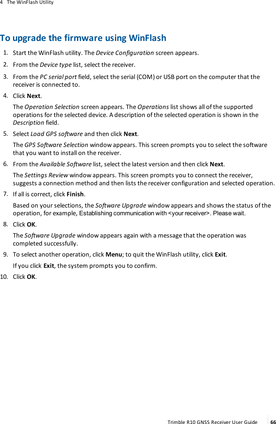 4   The WinFlash UtilityTo upgrade the firmware using WinFlash 1.  Start the WinFlash utility. The Device Configuration screen appears. 2.  From the Device type list, select the receiver. 3.  From the PC serial port field, select the serial (COM) or USB port on the computer that the receiver is connected to. 4.  Click Next. The Operation Selection screen appears. The Operations list shows all of the supported operations for the selected device. A description of the selected operation is shown in the Description field. 5.  Select Load GPS software and then click Next.The GPS Software Selection window appears. This screen prompts you to select the software that you want to install on the receiver. 6.  From the Available Software list, select the latest version and then click Next.The Settings Review window appears. This screen prompts you to connect the receiver, suggests a connection method and then lists the receiver configuration and selected operation. 7.  If all is correct, click Finish.Based on your selections, the Software Upgrade window appears and shows the status of the operation, for example, Establishing communication with &lt;your receiver&gt;. Please wait. 8.  Click OK.The Software Upgrade window appears again with a message that the operation was completed successfully. 9.  To select another operation, click Menu; to quit the WinFlash utility, click Exit.If you click Exit, the system prompts you to confirm. 10.  Click OK.Trimble R10 GNSS Receiver User Guide 66