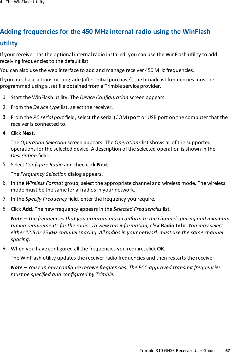 4   The WinFlash UtilityAdding frequencies for the 450 MHz internal radio using the WinFlash utilityIf your receiver has the optional internal radio installed, you can use the WinFlash utility to add receiving frequencies to the default list. You can also use the web interface to add and manage receiver 450 MHz frequencies.If you purchase a transmit upgrade (after initial purchase), the broadcast frequencies must be programmed using a .set file obtained from a Trimble service provider. 1.  Start the WinFlash utility. The Device Configuration screen appears. 2.  From the Device type list, select the receiver. 3.  From the PC serial port field, select the serial (COM) port or USB port on the computer that the receiver is connected to. 4.  Click Next. The Operation Selection screen appears. The Operations list shows all of the supported operations for the selected device. A description of the selected operation is shown in the Description field. 5.  Select Configure Radio and then click Next.The Frequency Selection dialog appears.  6.  In the Wireless Format group, select the appropriate channel and wireless mode. The wireless mode must be the same for all radios in your network.  7.  In the Specify Frequency field, enter the frequency you require. 8.  Click Add. The new frequency appears in the Selected Frequencies list. Note – The frequencies that you program must conform to the channel spacing and minimum tuning requirements for the radio. To view this information, click Radio Info. You may select either 12.5 or 25 kHz channel spacing. All radios in your network must use the same channel spacing. 9.  When you have configured all the frequencies you require, click OK.The WinFlash utility updates the receiver radio frequencies and then restarts the receiver.Note – You can only configure receive frequencies. The FCC-approved transmit frequencies must be specified and configured by Trimble.Trimble R10 GNSS Receiver User Guide 67