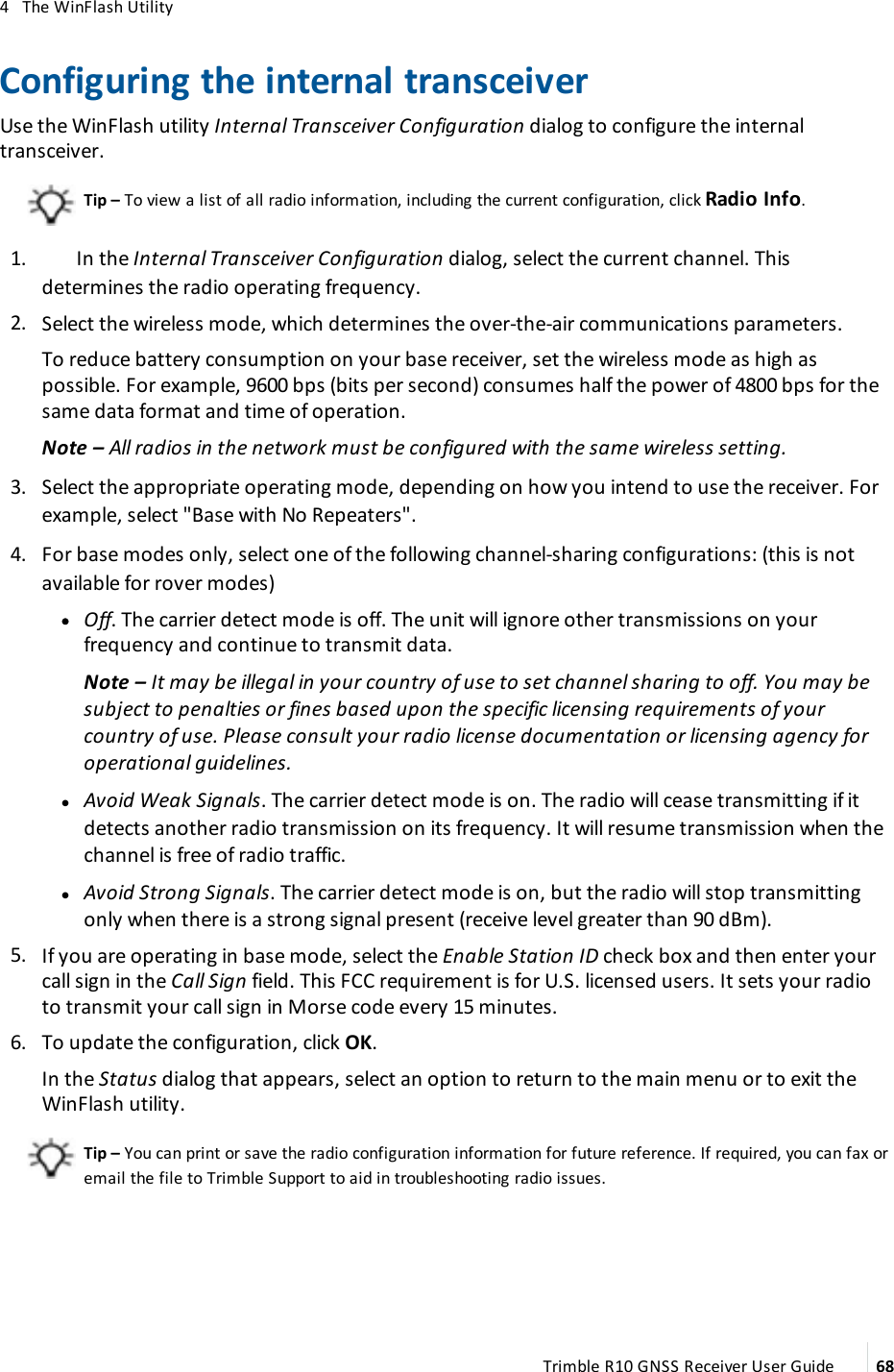 4   The WinFlash UtilityConfiguring the internal transceiverUse the WinFlash utility Internal Transceiver Configuration dialog to configure the internal transceiver.Tip – To view a list of all radio information, including the current configuration, click Radio Info. 1.  In the Internal Transceiver Configuration dialog, select the current channel. This determines the radio operating frequency. 2.  Select the wireless mode, which determines the over-the-air communications parameters.To reduce battery consumption on your base receiver, set the wireless mode as high as possible. For example, 9600 bps (bits per second) consumes half the power of 4800 bps for the same data format and time of operation.Note – All radios in the network must be configured with the same wireless setting. 3.  Select the appropriate operating mode, depending on how you intend to use the receiver. For example, select &quot;Base with No Repeaters&quot;. 4.  For base modes only, select one of the following channel-sharing configurations: (this is not available for rover modes) l lOff. The carrier detect mode is off. The unit will ignore other transmissions on your frequency and continue to transmit data.Note – It may be illegal in your country of use to set channel sharing to off. You may be subject to penalties or fines based upon the specific licensing requirements of your country of use. Please consult your radio license documentation or licensing agency for operational guidelines. lAvoid Weak Signals. The carrier detect mode is on. The radio will cease transmitting if it detects another radio transmission on its frequency. It will resume transmission when the channel is free of radio traffic. lAvoid Strong Signals. The carrier detect mode is on, but the radio will stop transmitting only when there is a strong signal present (receive level greater than 90 dBm). 5.  If you are operating in base mode, select the Enable Station ID check box and then enter your call sign in the Call Sign field. This FCC requirement is for U.S. licensed users. It sets your radio to transmit your call sign in Morse code every 15 minutes.  6.  To update the configuration, click OK.In the Status dialog that appears, select an option to return to the main menu or to exit the WinFlash utility. Tip – You can print or save the radio configuration information for future reference. If required, you can fax or email the file to Trimble Support to aid in troubleshooting radio issues.Trimble R10 GNSS Receiver User Guide 68