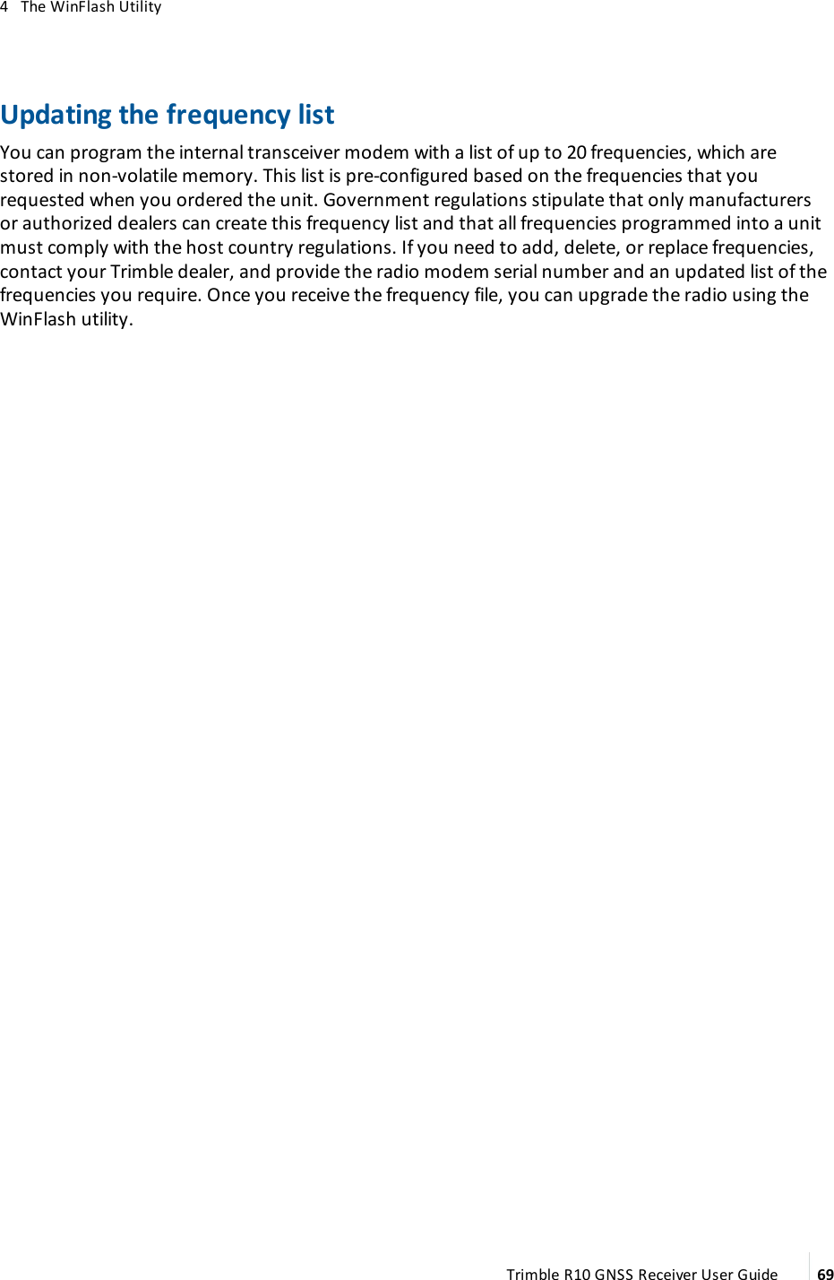 4   The WinFlash UtilityUpdating the frequency listYou can program the internal transceiver modem with a list of up to 20 frequencies, which are stored in non-volatile memory. This list is pre-configured based on the frequencies that you requested when you ordered the unit. Government regulations stipulate that only manufacturers or authorized dealers can create this frequency list and that all frequencies programmed into a unit must comply with the host country regulations. If you need to add, delete, or replace frequencies, contact your Trimble dealer, and provide the radio modem serial number and an updated list of the frequencies you require. Once you receive the frequency file, you can upgrade the radio using the WinFlash utility.Trimble R10 GNSS Receiver User Guide 69