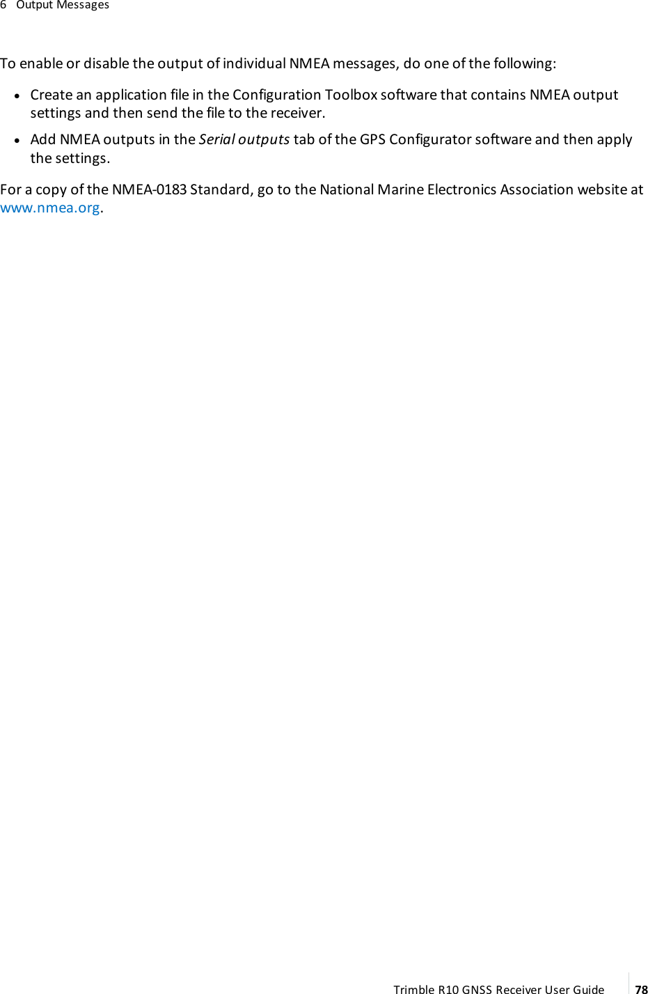 6   Output MessagesTo enable or disable the output of individual NMEA messages, do one of the following: lCreate an application file in the Configuration Toolbox software that contains NMEA output settings and then send the file to the receiver. lAdd NMEA outputs in the Serial outputs tab of the GPS Configurator software and then apply the settings. For a copy of the NMEA-0183 Standard, go to the National Marine Electronics Association website at www.nmea.org.Trimble R10 GNSS Receiver User Guide 78