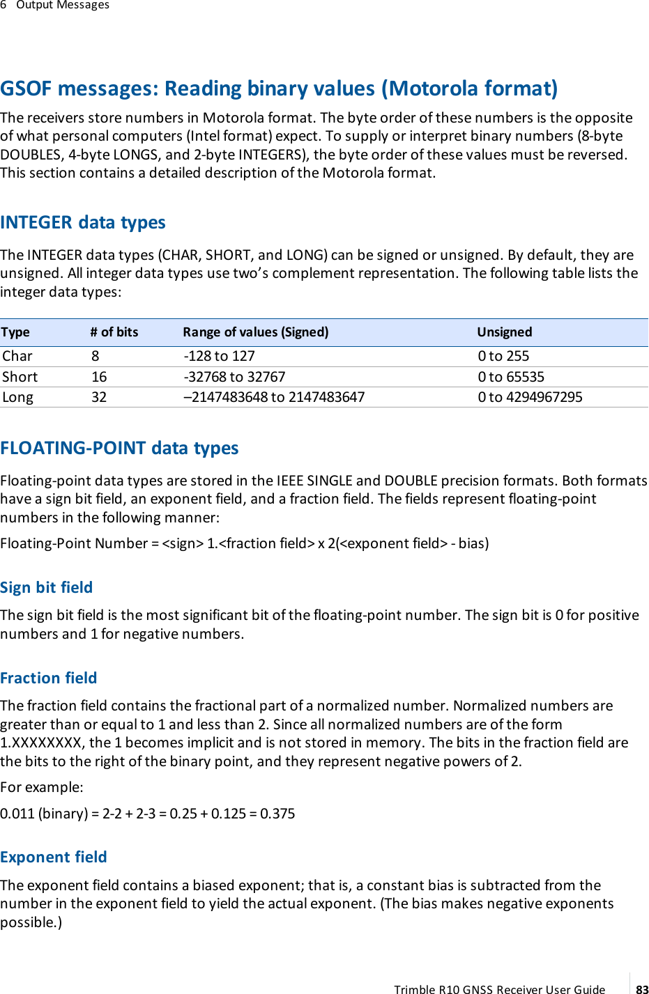 6   Output MessagesGSOF messages: Reading binary values (Motorola format)The receivers store numbers in Motorola format. The byte order of these numbers is the opposite of what personal computers (Intel format) expect. To supply or interpret binary numbers (8-byte DOUBLES, 4-byte LONGS, and 2-byte INTEGERS), the byte order of these values must be reversed. This section contains a detailed description of the Motorola format.INTEGER data typesThe INTEGER data types (CHAR, SHORT, and LONG) can be signed or unsigned. By default, they are unsigned. All integer data types use two’s complement representation. The following table lists the integer data types:Type # of bits Range of values (Signed) UnsignedChar 8 -128 to 127 0 to 255Short 16 -32768 to 32767 0 to 65535Long 32 –2147483648 to 2147483647 0 to 4294967295FLOATING-POINT data typesFloating-point data types are stored in the IEEE SINGLE and DOUBLE precision formats. Both formats have a sign bit field, an exponent field, and a fraction field. The fields represent floating-point numbers in the following manner:Floating-Point Number = &lt;sign&gt; 1.&lt;fraction field&gt; x 2(&lt;exponent field&gt; - bias)Sign bit fieldThe sign bit field is the most significant bit of the floating-point number. The sign bit is 0 for positive numbers and 1 for negative numbers.Fraction fieldThe fraction field contains the fractional part of a normalized number. Normalized numbers are greater than or equal to 1 and less than 2. Since all normalized numbers are of the form 1.XXXXXXXX, the 1 becomes implicit and is not stored in memory. The bits in the fraction field are the bits to the right of the binary point, and they represent negative powers of 2.For example:0.011 (binary) = 2-2 + 2-3 = 0.25 + 0.125 = 0.375Exponent fieldThe exponent field contains a biased exponent; that is, a constant bias is subtracted from the number in the exponent field to yield the actual exponent. (The bias makes negative exponents possible.)Trimble R10 GNSS Receiver User Guide 83