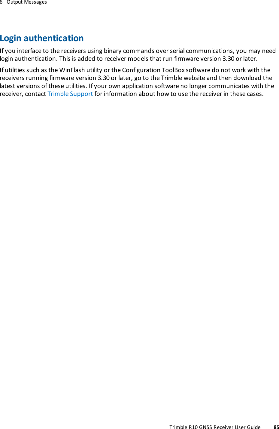 6   Output MessagesLogin authenticationIf you interface to the receivers using binary commands over serial communications, you may need login authentication. This is added to receiver models that run firmware version 3.30 or later.If utilities such as the WinFlash utility or the Configuration ToolBox software do not work with the receivers running firmware version 3.30 or later, go to the Trimble website and then download the latest versions of these utilities. If your own application software no longer communicates with the receiver, contact Trimble Support for information about how to use the receiver in these cases.Trimble R10 GNSS Receiver User Guide 85
