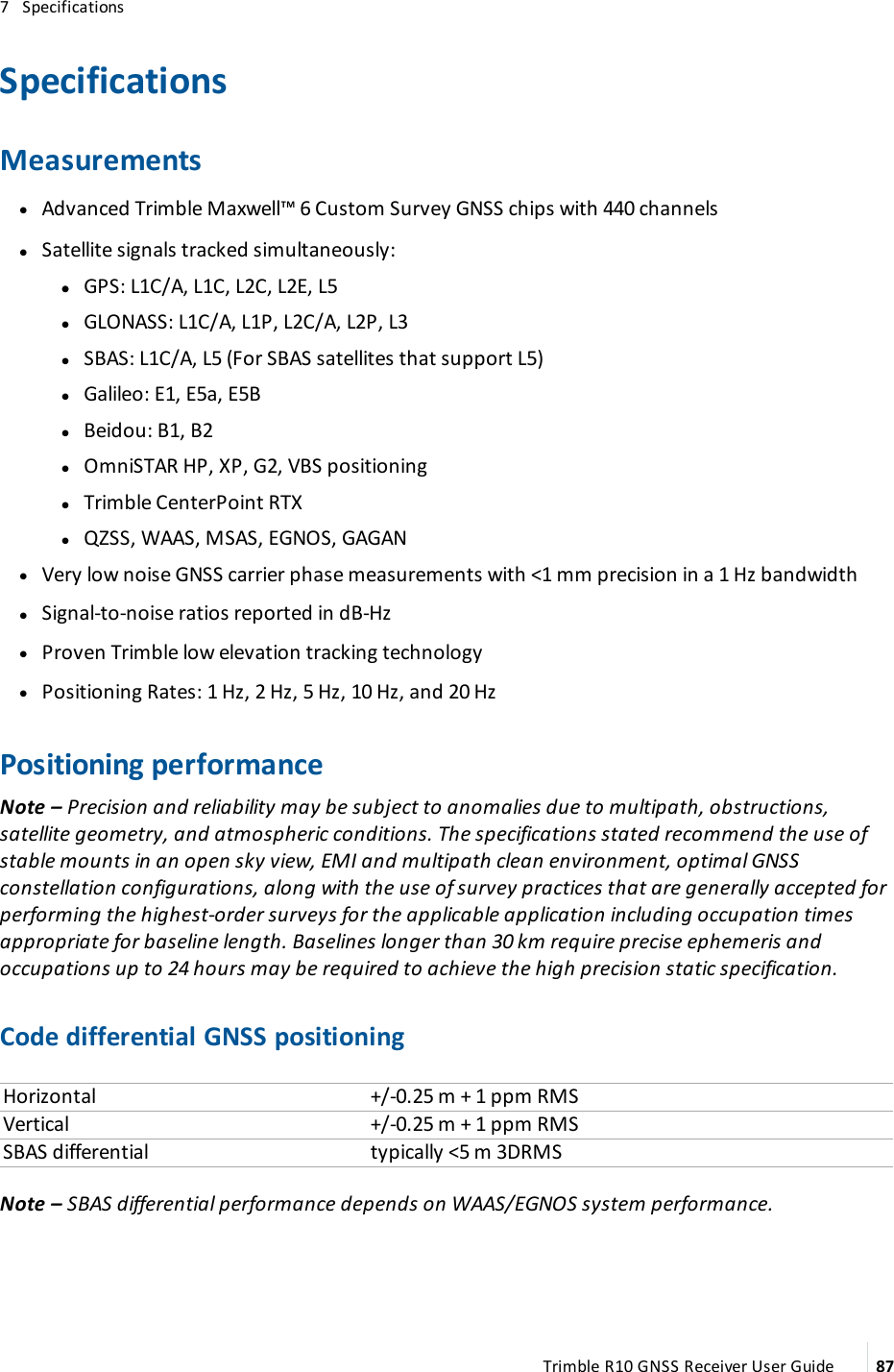 7   SpecificationsSpecificationsMeasurements lAdvanced Trimble Maxwell™ 6 Custom Survey GNSS chips with 440 channels lSatellite signals tracked simultaneously: l lGPS: L1C/A, L1C, L2C, L2E, L5 lGLONASS: L1C/A, L1P, L2C/A, L2P, L3 lSBAS: L1C/A, L5 (For SBAS satellites that support L5) lGalileo: E1, E5a, E5B lBeidou: B1, B2 lOmniSTAR HP, XP, G2, VBS positioning lTrimble CenterPoint RTX lQZSS, WAAS, MSAS, EGNOS, GAGAN lVery low noise GNSS carrier phase measurements with &lt;1 mm precision in a 1 Hz bandwidth lSignal-to-noise ratios reported in dB-Hz lProven Trimble low elevation tracking technology lPositioning Rates: 1 Hz, 2 Hz, 5 Hz, 10 Hz, and 20 HzPositioning performanceNote – Precision and reliability may be subject to anomalies due to multipath, obstructions, satellite geometry, and atmospheric conditions. The specifications stated recommend the use of stable mounts in an open sky view, EMI and multipath clean environment, optimal GNSS constellation configurations, along with the use of survey practices that are generally accepted for performing the highest-order surveys for the applicable application including occupation times appropriate for baseline length. Baselines longer than 30 km require precise ephemeris and occupations up to 24 hours may be required to achieve the high precision static specification.Code differential GNSS positioningHorizontal +/-0.25 m + 1 ppm RMSVertical +/-0.25 m + 1 ppm RMSSBAS differential typically &lt;5 m 3DRMSNote – SBAS differential performance depends on WAAS/EGNOS system performance.Trimble R10 GNSS Receiver User Guide 87