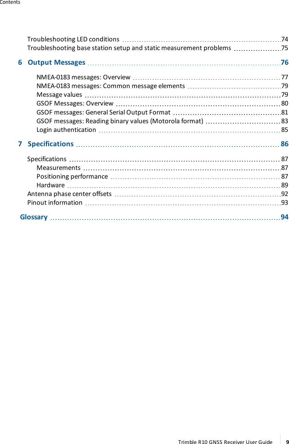 ContentsTroubleshooting LED conditions 74Troubleshooting base station setup and static measurement problems 756   Output Messages 76NMEA-0183 messages: Overview 77NMEA-0183 messages: Common message elements 79Message values 79GSOF Messages: Overview 80GSOF messages: General Serial Output Format 81GSOF messages: Reading binary values (Motorola format) 83Login authentication 857   Specifications 86Specifications 87Measurements 87Positioning performance 87Hardware 89Antenna phase center offsets 92Pinout information 93      Glossary 94Trimble R10 GNSS Receiver User Guide 9