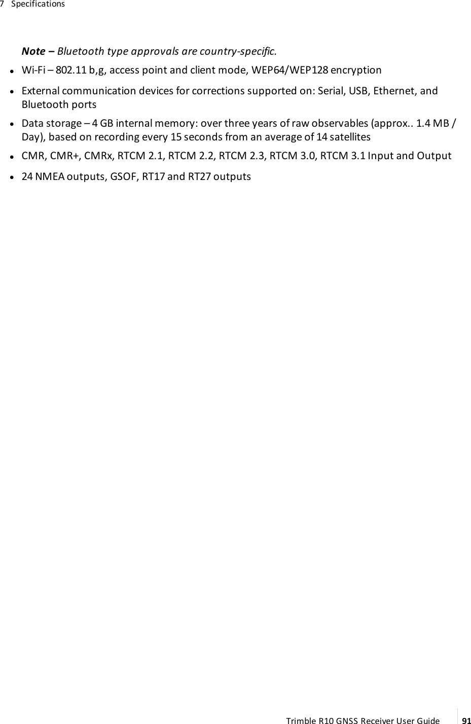 7   SpecificationsNote – Bluetooth type approvals are country-specific. lWi-Fi –  802.11 b,g, access point and client mode, WEP64/WEP128 encryption lExternal communication devices for corrections supported on:  Serial, USB, Ethernet, and Bluetooth ports lData storage –  4 GB internal memory: over three years of raw observables (approx.. 1.4 MB / Day), based on recording every 15 seconds from an average of 14 satellites lCMR, CMR+, CMRx, RTCM 2.1, RTCM 2.2, RTCM 2.3, RTCM 3.0, RTCM 3.1 Input and Output l24 NMEA outputs, GSOF, RT17 and RT27 outputsTrimble R10 GNSS Receiver User Guide 91