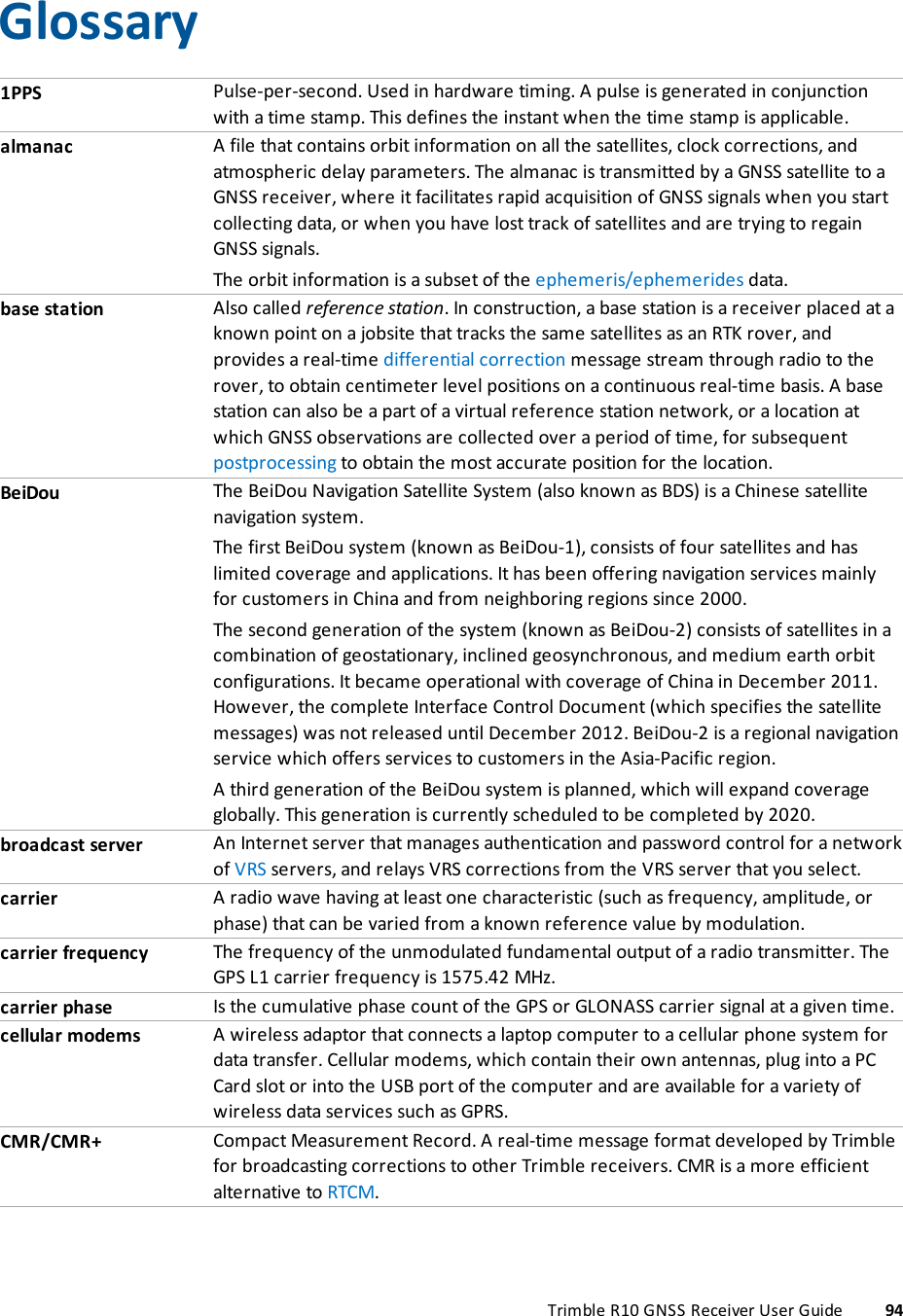       Glossary1PPS Pulse-per-second. Used in hardware timing. A pulse is generated in conjunction with a time stamp. This defines the instant when the time stamp is applicable.almanac A file that contains orbit information on all the satellites, clock corrections, and atmospheric delay parameters. The almanac is transmitted by a GNSS satellite to a GNSS receiver, where it facilitates rapid acquisition of GNSS signals when you start collecting data, or when you have lost track of satellites and are trying to regain GNSS signals.The orbit information is a subset of the ephemeris/ephemerides data.base station Also called reference station. In construction, a base station is a receiver placed at a known point on a jobsite that tracks the same satellites as an RTK rover, and provides a real-time differential correction message stream through radio to the rover, to obtain centimeter level positions on a continuous real-time basis. A base station can also be a part of a virtual reference station network, or a location at which GNSS observations are collected over a period of time, for subsequent postprocessing to obtain the most accurate position for the location.BeiDou The BeiDou Navigation Satellite System (also known as BDS) is a Chinese satellite navigation system.The first BeiDou system (known as BeiDou-1), consists of four satellites and has limited coverage and applications. It has been offering navigation services mainly for customers in China and from neighboring regions since 2000.The second generation of the system (known as BeiDou-2) consists of satellites in a combination of geostationary, inclined geosynchronous, and medium earth orbit configurations. It became operational with coverage of China in December 2011. However, the complete Interface Control Document (which specifies the satellite messages) was not released until December 2012. BeiDou-2 is a regional navigation service which offers services to customers in the Asia-Pacific region. A third generation of the BeiDou system is planned, which will expand coverage globally. This generation is currently scheduled to be completed by 2020.broadcast server An Internet server that manages authentication and password control for a network of VRS servers, and relays VRS corrections from the VRS server that you select.carrier A radio wave having at least one characteristic (such as frequency, amplitude, or phase) that can be varied from a known reference value by modulation.carrier frequency The frequency of the unmodulated fundamental output of a radio transmitter. The GPS L1 carrier frequency is 1575.42 MHz.carrier phase Is the cumulative phase count of the GPS or GLONASS carrier signal at a given time.cellular modems A wireless adaptor that connects a laptop computer to a cellular phone system for data transfer. Cellular modems, which contain their own antennas, plug into a PC Card slot or into the USB port of the computer and are available for a variety of wireless data services such as GPRS.CMR/CMR+ Compact Measurement Record. A real-time message format developed by Trimble for broadcasting corrections to other Trimble receivers. CMR is a more efficient alternative to RTCM.Trimble R10 GNSS Receiver User Guide 94