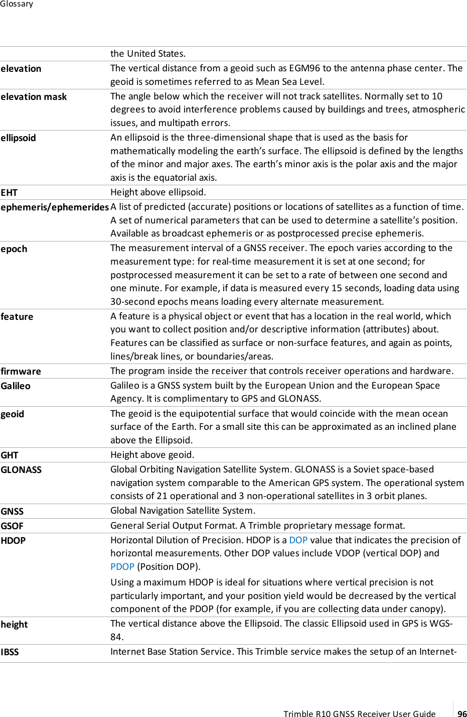 Glossarythe United States.elevation The vertical distance from a geoid such as EGM96 to the antenna phase center. The geoid is sometimes referred to as Mean Sea Level. elevation mask The angle below which the receiver will not track satellites. Normally set to 10 degrees to avoid interference problems caused by buildings and trees, atmospheric issues, and multipath errors.ellipsoid An ellipsoid is the three-dimensional shape that is used as the basis for mathematically modeling the earth’s surface. The ellipsoid is defined by the lengths of the minor and major axes. The earth’s minor axis is the polar axis and the major axis is the equatorial axis.EHT Height above ellipsoid.ephemeris/ephemerides A list of predicted (accurate) positions or locations of satellites as a function of time. A set of numerical parameters that can be used to determine a satellite’s position. Available as broadcast ephemeris or as postprocessed precise ephemeris.epoch The measurement interval of a GNSS receiver. The epoch varies according to the measurement type: for real-time measurement it is set at one second; for postprocessed measurement it can be set to a rate of between one second and one minute. For example, if data is measured every 15 seconds, loading data using 30-second epochs means loading every alternate measurement.feature A feature is a physical object or event that has a location in the real world, which you want to collect position and/or descriptive information (attributes) about. Features can be classified as surface or non-surface features, and again as points, lines/break lines, or boundaries/areas.firmware The program inside the receiver that controls receiver operations and hardware.Galileo Galileo is a GNSS system built by the European Union and the European Space Agency. It is complimentary to GPS and GLONASS.geoid The geoid is the equipotential surface that would coincide with the mean ocean surface of the Earth. For a small site this can be approximated as an inclined plane above the Ellipsoid.GHT Height above geoid.GLONASS Global Orbiting Navigation Satellite System. GLONASS is a Soviet space-based navigation system comparable to the American GPS system. The operational system consists of 21 operational and 3 non-operational satellites in 3 orbit planes.GNSS Global Navigation Satellite System.GSOF General Serial Output Format. A Trimble proprietary message format.HDOP Horizontal Dilution of Precision. HDOP is a DOP value that indicates the precision of horizontal measurements. Other DOP values include VDOP (vertical DOP) and PDOP (Position DOP).Using a maximum HDOP is ideal for situations where vertical precision is not particularly important, and your position yield would be decreased by the vertical component of the PDOP (for example, if you are collecting data under canopy).height The vertical distance above the Ellipsoid. The classic Ellipsoid used in GPS is WGS-84. IBSS Internet Base Station Service. This Trimble service makes the setup of an Internet-Trimble R10 GNSS Receiver User Guide 96