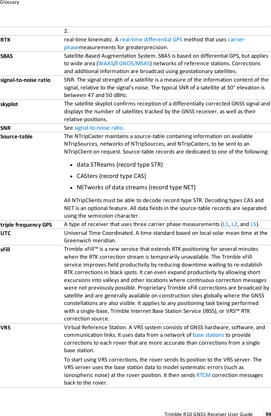 Glossary2.RTK real-time kinematic. A real-time differential GPS method that uses carrier phasemeasurements for greaterprecision.SBAS Satellite-Based Augmentation System. SBAS is based on differential GPS, but applies to wide area (WAAS/EGNOS/MSAS) networks of reference stations. Corrections and additional information are broadcast using geostationary satellites.signal-to-noise ratio SNR. The signal strength of a satellite is a measure of the information content of the signal, relative to the signal’s noise. The typical SNR of a satellite at 30° elevation is between 47 and 50 dBHz.skyplot The satellite skyplot confirms reception of a differentially corrected GNSS signal and displays the number of satellites tracked by the GNSS receiver, as well as their relative positions.SNR See signal-to-noise ratio.Source-table The NTripCaster maintains a source-table containing information on available NTripSources, networks of NTripSources, and NTripCasters, to be sent to an NTripClient on request. Source-table records are dedicated to one of the following: ldata STReams (record type STR) lCASters (record type CAS) lNETworks of data streams (record type NET)All NTripClients must be able to decode record type STR. Decoding types CAS and NET is an optional feature. All data fields in the source-table records are separated using the semicolon character.triple frequency GPS A type of receiver that uses three carrier phase measurements (L1, L2, and L5).UTC Universal Time Coordinated. A time standard based on local solar mean time at the Greenwich meridian.xFill Trimble xFill™ is a new service that extends RTK positioning for several minutes when the RTK correction stream is temporarily unavailable. The Trimble xFill service improves field productivity by reducing downtime waiting to re-establish RTK corrections in black spots. It can even expand productivity by allowing short excursions into valleys and other locations where continuous correction messages were not previously possible. Proprietary Trimble xFill corrections are broadcast by satellite and are generally available on construction sites globally where the GNSS constellations are also visible. It applies to any positioning task being performed with a single-base, Trimble Internet Base Station Service (IBSS), or VRS™ RTK correction source.VRS Virtual Reference Station. A VRS system consists of GNSS hardware, software, and communication links. It uses data from a network of base stations to provide corrections to each rover that are more accurate than corrections from a single base station.To start using VRS corrections, the rover sends its position to the VRS server. The VRS server uses the base station data to model systematic errors (such as ionospheric noise) at the rover position. It then sends RTCM correction messages back to the rover.Trimble R10 GNSS Receiver User Guide 99