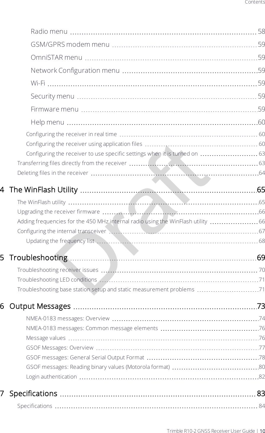 DraftContentsRadio menu 58GSM/GPRS modem menu 59OmniSTAR menu 59Network Configuration menu 59Wi-Fi 59Security menu 59Firmware menu 59Help menu 60Configuring the receiver in real time 60Configuring the receiver using application files 60Configuring the receiver to use specific settings when it is turned on 63Transferring files directly from the receiver 63Deleting files in the receiver 644 The WinFlash Utility 65The WinFlash utility 65Upgrading the receiver firmware 66Adding frequencies for the 450 MHz internal radio using the WinFlash utility 66Configuring the internal transceiver 67Updating the frequency list 685 Troubleshooting 69Troubleshooting receiver issues 70Troubleshooting LED conditions 71Troubleshooting base station setup and static measurement problems 716 Output Messages 73NMEA-0183 messages: Overview 74NMEA-0183 messages: Common message elements 76Message values 76GSOF Messages: Overview 77GSOF messages: General Serial Output Format 78GSOF messages: Reading binary values (Motorola format) 80Login authentication 827 Specifications 83Specifications 84Trimble R10-2 GNSS Receiver User Guide | 10