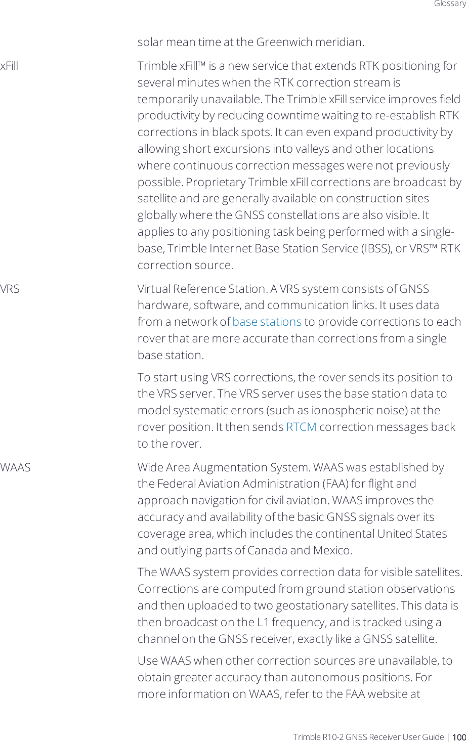 DraftGlossarysolar mean time at the Greenwich meridian.xFill Trimble xFill™ is a new service that extends RTK positioning for several minutes when the RTK correction stream is temporarily unavailable. The Trimble xFill service improves field productivity by reducing downtime waiting to re-establish RTK corrections in black spots. It can even expand productivity by allowing short excursions into valleys and other locations where continuous correction messages were not previously possible. Proprietary Trimble xFill corrections are broadcast by satellite and are generally available on construction sites globally where the GNSS constellations are also visible. It applies to any positioning task being performed with a single-base, Trimble Internet Base Station Service (IBSS), or VRS™ RTK correction source.VRS Virtual Reference Station. A VRS system consists of GNSS hardware, software, and communication links. It uses data from a network of base stations to provide corrections to each rover that are more accurate than corrections from a single base station.To start using VRS corrections, the rover sends its position to the VRS server. The VRS server uses the base station data to model systematic errors (such as ionospheric noise) at the rover position. It then sends RTCM correction messages back to the rover.WAAS Wide Area Augmentation System. WAAS was established by the Federal Aviation Administration (FAA) for flight and approach navigation for civil aviation. WAAS improves the accuracy and availability of the basic GNSS signals over its coverage area, which includes the continental United States and outlying parts of Canada and Mexico.The WAAS system provides correction data for visible satellites. Corrections are computed from ground station observations and then uploaded to two geostationary satellites. This data is then broadcast on the L1 frequency, and is tracked using a channel on the GNSS receiver, exactly like a GNSS satellite.Use WAAS when other correction sources are unavailable, to obtain greater accuracy than autonomous positions. For more information on WAAS, refer to the FAA website at Trimble R10-2 GNSS Receiver User Guide | 100