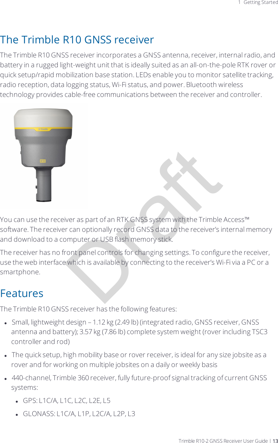 Draft1 Getting StartedThe Trimble R10 GNSS receiverThe Trimble R10 GNSS receiver incorporates a GNSS antenna, receiver, internal radio, and battery in a rugged light-weight unit that is ideally suited as an all-on-the-pole RTK rover or quick setup/rapid mobilization base station. LEDs enable you to monitor satellite tracking, radio reception, data logging status, Wi-Fi status, and power. Bluetooth wireless technology provides cable-free communications between the receiver and controller.You can use the receiver as part of an RTK GNSS system with the Trimble Access™ software. The receiver can optionally record GNSS data to the receiver’s internal memory and download to a computer or USB flash memory stick.The receiver has no front panel controls for changing settings. To configure the receiver, use the web interface  which is available by connecting to the receiver’s Wi-Fi via a PC or a smartphone. FeaturesThe Trimble R10 GNSS receiver has the following features:lSmall, lightweight design – 1.12 kg (2.49 lb) (integrated radio, GNSS receiver, GNSS antenna and battery); 3.57 kg (7.86 lb) complete system weight (rover including TSC3 controller and rod)lThe quick setup, high mobility base or rover receiver, is ideal for any size jobsite as a rover and for working on multiple jobsites on a daily or weekly basisl440-channel, Trimble 360 receiver, fully future-proof signal tracking of current GNSS systems:lGPS: L1C/A, L1C, L2C, L2E, L5lGLONASS: L1C/A, L1P, L2C/A, L2P, L3Trimble R10-2 GNSS Receiver User Guide | 13