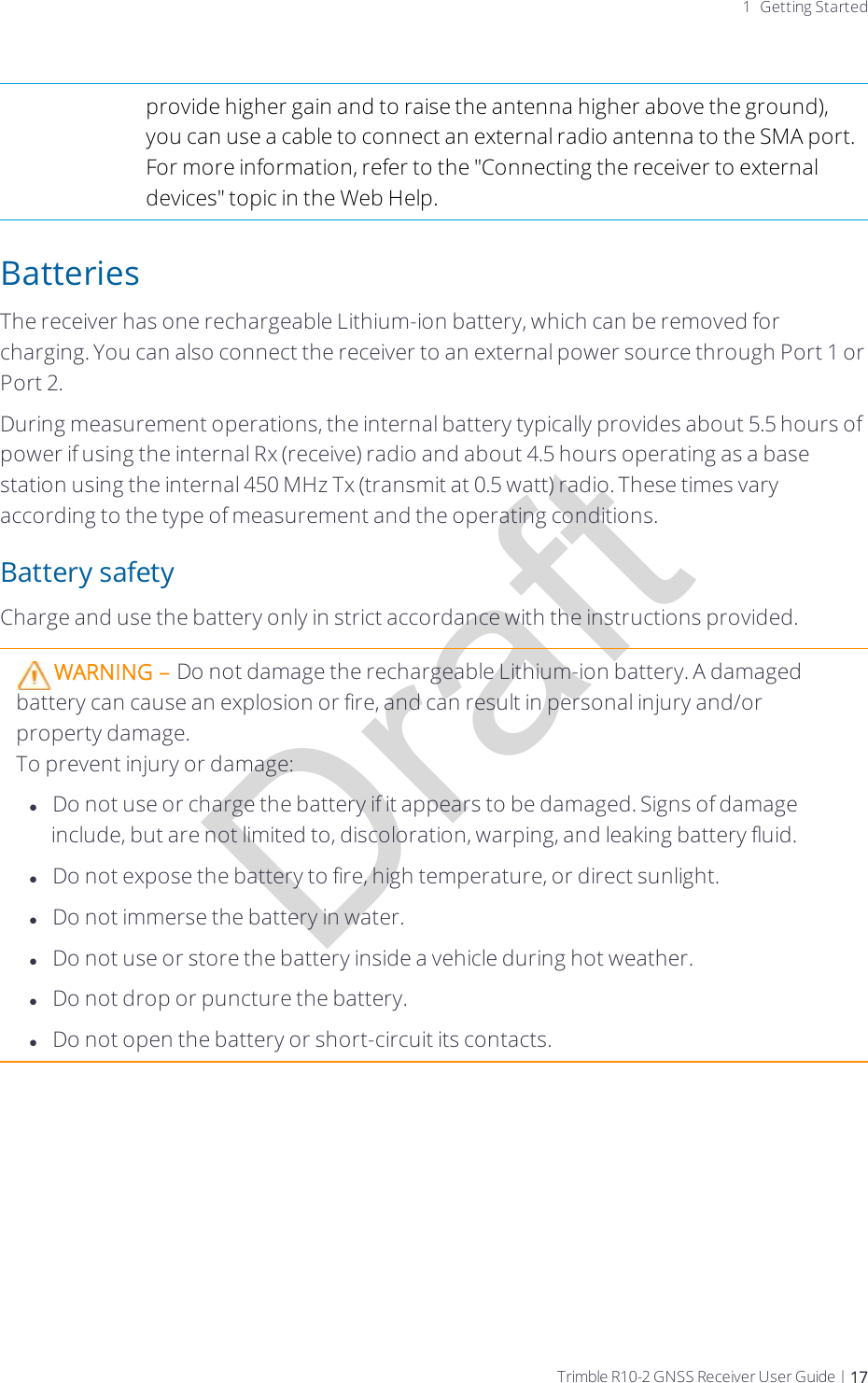 Draft1 Getting Startedprovide higher gain and to raise the antenna higher above the ground), you can use a cable to connect an external radio antenna to the SMA port. For more information, refer to the &quot;Connecting the receiver to external devices&quot; topic in the Web Help.BatteriesThe receiver has one rechargeable  Lithium-ion battery, which can be removed for charging. You can also connect the receiver to an external power source through Port 1 or Port 2.During measurement operations, the internal battery typically provides about 5.5 hours of power if using the internal Rx (receive) radio and about 4.5 hours operating as a base station using the internal 450 MHz Tx (transmit at 0.5 watt) radio. These times vary according to the type of measurement and the operating conditions.Battery safetyCharge and use the battery only in strict accordance with the instructions provided.WARNING – Do not damage the rechargeable Lithium-ion battery. A damaged battery can cause an explosion or fire, and can result in personal injury and/or property damage.To prevent injury or damage:lDo not use or charge the battery  if it appears to be damaged. Signs of damage include, but are not limited to, discoloration, warping, and leaking battery fluid.lDo not expose the battery to fire, high temperature, or direct sunlight.lDo not immerse the battery in water.lDo not use or store the battery inside a vehicle during hot weather.lDo not drop or puncture the battery.lDo not open the battery or short-circuit its contacts.Trimble R10-2 GNSS Receiver User Guide | 17