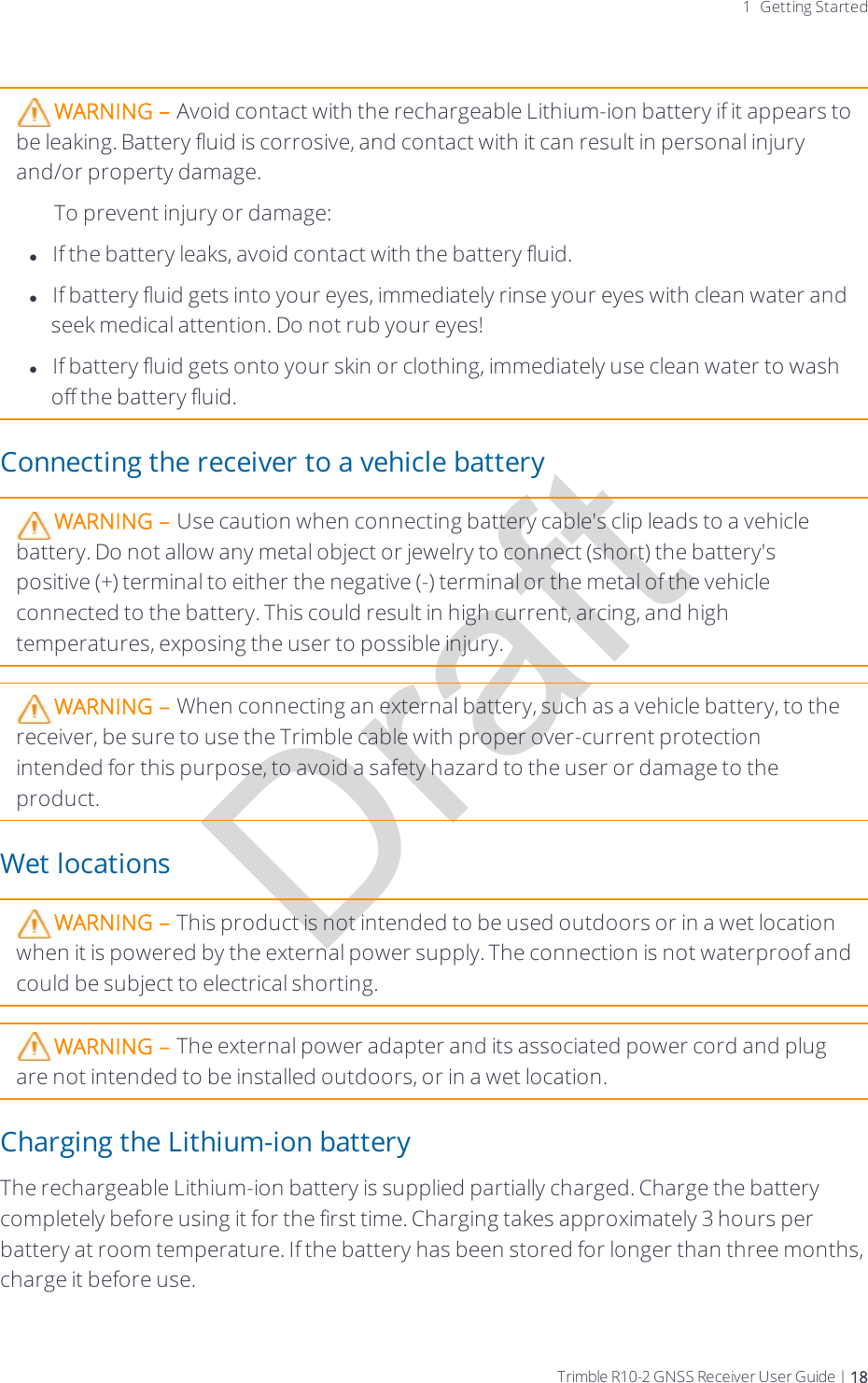 Draft1 Getting StartedWARNING – Avoid contact with the rechargeable Lithium-ion battery if it appears to be leaking. Battery fluid is corrosive, and contact with it can result in personal injury and/or property damage.To prevent injury or damage:lIf the battery leaks, avoid contact with the battery fluid.lIf battery fluid gets into your eyes, immediately rinse your eyes with clean water and seek medical attention. Do not rub your eyes!lIf battery fluid gets onto your skin or clothing, immediately use clean water to wash off the battery fluid.Connecting the receiver to a vehicle batteryWARNING – Use caution when connecting battery cable&apos;s clip leads to a vehicle battery. Do not allow any metal object or jewelry to connect (short) the battery&apos;s positive (+) terminal to either the negative (-) terminal or the metal of the vehicle connected to the battery. This could result in high current, arcing, and high temperatures, exposing the user to possible injury.WARNING – When connecting an external battery, such as a vehicle battery, to the receiver, be sure to use the Trimble cable with proper over-current protection intended for this purpose, to avoid a safety hazard to the user or damage to the product.Wet locationsWARNING – This product is not intended to be used outdoors or in a wet location when it is powered by the external power supply. The connection is not waterproof and could be subject to electrical shorting.WARNING – The external power adapter and its associated power cord and plug are not intended to be installed outdoors, or in a wet location.Charging the Lithium-ion batteryThe rechargeable Lithium-ion battery is supplied partially charged. Charge the battery completely before using it for the first time. Charging takes approximately 3 hours per battery at room temperature. If the battery has been stored for longer than three months, charge it before use.Trimble R10-2 GNSS Receiver User Guide | 18
