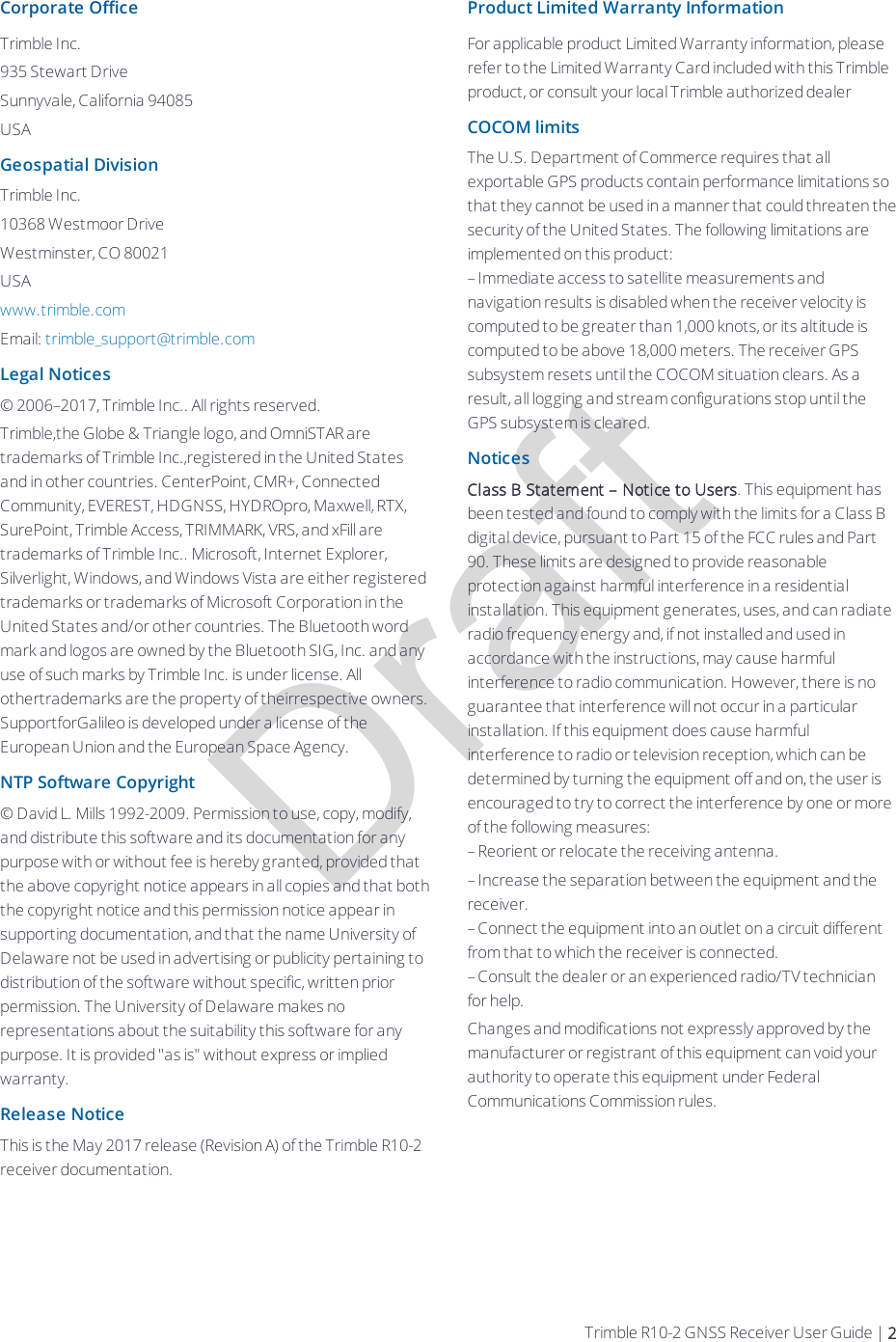 DraftCorporate OfficeTrimble Inc.935 Stewart DriveSunnyvale, California 94085USAGeospatial DivisionTrimble Inc.10368 Westmoor DriveWestminster, CO 80021USAwww.trimble.comEmail: trimble_support@trimble.comLegal Notices© 2006–2017, Trimble Inc.. All rights reserved.Trimble,the Globe &amp; Triangle logo, and OmniSTAR are trademarks of Trimble Inc.,registered in the United States and in other countries. CenterPoint, CMR+, Connected Community, EVEREST, HDGNSS, HYDROpro, Maxwell, RTX, SurePoint, Trimble Access, TRIMMARK, VRS, and xFill are trademarks of Trimble Inc.. Microsoft, Internet Explorer, Silverlight, Windows, and Windows Vista are either registered trademarks or trademarks of Microsoft Corporation in the United States and/or other countries. The Bluetooth word mark and logos are owned by the Bluetooth SIG, Inc. and any use of such marks by Trimble Inc. is under license. All othertrademarks are the property of theirrespective owners. SupportforGalileo is developed under a license of the European Union and the European Space Agency.NTP Software Copyright© David L. Mills 1992-2009. Permission to use, copy, modify, and distribute this software and its documentation for any purpose with or without fee is hereby granted, provided that the above copyright notice appears in all copies and that both the copyright notice and this permission notice appear in supporting documentation, and that the name University of Delaware not be used in advertising or publicity pertaining to distribution of the software without specific, written prior permission. The University of Delaware makes no representations about the suitability this software for any purpose. It is provided &quot;as is&quot; without express or implied warranty.Release NoticeThis is the May 2017 release (Revision A) of the Trimble R10-2 receiver documentation.Product Limited Warranty InformationFor applicable product Limited Warranty information, please refer to the Limited Warranty Card included with this Trimble product, or consult your local Trimble authorized dealerCOCOM limitsThe U.S. Department of Commerce requires that all exportable GPS products contain performance limitations so that they cannot be used in a manner that could threaten the security of the United States. The following limitations are implemented on this product:– Immediate access to satellite measurements and navigation results is disabled when the receiver velocity is computed to be greater than 1,000 knots, or its altitude is computed to be above 18,000 meters. The receiver GPS subsystem resets until the COCOM situation clears. As a result, all logging and stream configurations stop until the GPS subsystem is cleared.NoticesClass B Statement – Notice to Users. This equipment has been tested and found to comply with the limits for a Class B digital device, pursuant to Part 15 of the FCC rules and Part 90. These limits are designed to provide reasonable protection against harmful interference in a residential installation. This equipment generates, uses, and can radiate radio frequency energy and, if not installed and used in accordance with the instructions, may cause harmful interference to radio communication. However, there is no guarantee that interference will not occur in a particular installation. If this equipment does cause harmful interference to radio or television reception, which can be determined by turning the equipment off and on, the user is encouraged to try to correct the interference by one or more of the following measures:– Reorient or relocate the receiving antenna.– Increase the separation between the equipment and the receiver.– Connect the equipment into an outlet on a circuit different from that to which the receiver is connected.– Consult the dealer or an experienced radio/TV technician for help.Changes and modifications not expressly approved by the manufacturer or registrant of this equipment can void your authority to operate this equipment under Federal Communications Commission rules.Trimble R10-2 GNSS Receiver User Guide | 2
