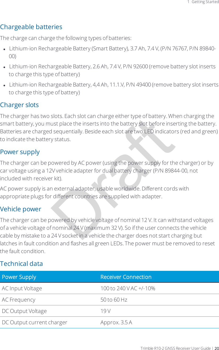 Draft1 Getting StartedChargeable batteriesThe charge can charge the following types of batteries:lLithium-ion Rechargeable Battery (Smart Battery), 3.7 Ah, 7.4 V, (P/N 76767, P/N 89840-00)lLithium-ion Rechargeable Battery, 2.6 Ah, 7.4 V, P/N 92600 (remove battery slot inserts to charge this type of battery)lLithium-ion Rechargeable Battery, 4,4 Ah, 11.1.V, P/N 49400 (remove battery slot inserts to charge this type of battery)Charger slotsThe charger has two slots. Each slot can charge either type of battery. When charging the smart battery, you must place the inserts into the battery slot before inserting the battery. Batteries are charged sequentially. Beside each slot are two LED indicators (red and green) to indicate the battery status.Power supplyThe charger can be powered by AC power (using the power supply for the charger) or by car voltage using a 12V vehicle adapter for dual battery charger (P/N 89844-00, not included with receiver kit).AC power supply is an external adapter, usable worldwide. Different cords with appropriate plugs for different countries are supplied with adapter.Vehicle powerThe charger can be powered by vehicle voltage of nominal 12 V. It can withstand voltages of a vehicle voltage of nominal 24 V (maximum 32 V). So if the user connects the vehicle cable by mistake to a 24 V socket in a vehicle the charger does not start charging but latches in fault condition and flashes all green LEDs. The power must be removed to reset the fault condition.Technical dataPower Supply Receiver ConnectionAC Input Voltage 100 to 240 V AC +/-10%AC Frequency 50 to 60 HzDC Output Voltage 19 VDC Output current charger Approx. 3.5 ATrimble R10-2 GNSS Receiver User Guide | 20