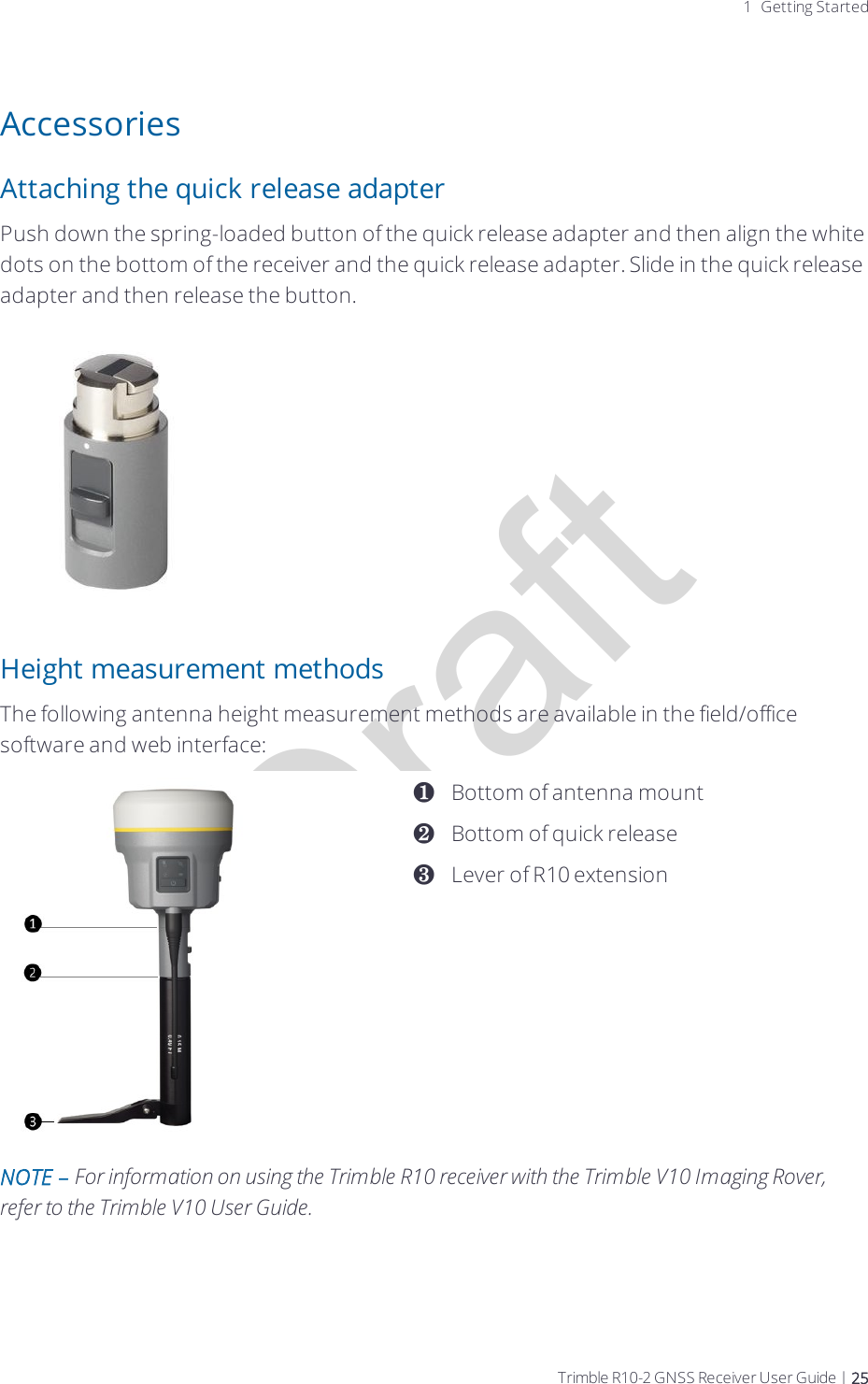 Draft1 Getting StartedAccessoriesAttaching the quick release adapterPush down the spring-loaded button of the quick release adapter and then align the white dots on the bottom of the receiver and the quick release adapter. Slide in the quick release adapter and then release the button.Height measurement methodsThe following antenna height measurement methods are available in the field/office software and web interface:❶❷❸Bottom of antenna mountBottom of quick releaseLever of R10 extensionNOTE – For information on using the Trimble R10 receiver with the Trimble V10 Imaging Rover, refer to the Trimble V10 User Guide.Trimble R10-2 GNSS Receiver User Guide | 25