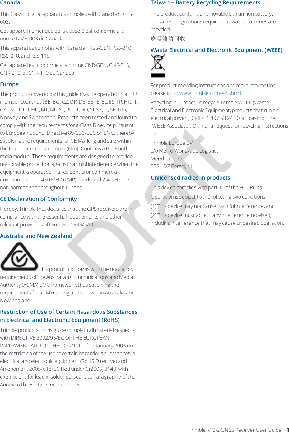 DraftCanadaThis Class B digital apparatus complies with Canadian ICES-003.Cet appareil numérique de la classe B est conforme à la norme NMB-003 du Canada.This apparatus complies with Canadian RSS-GEN, RSS-310, RSS-210, and RSS-119.Cet appareil est conforme à la norme CNR-GEN, CNR-310, CNR-210, et CNR-119 du Canada.EuropeThe products covered by this guide may be operated in all EU member countries (BE, BG, CZ, DK, DE, EE, IE, EL, ES, FR, HR, IT, CY, LV, LT, LU, HU, MT, NL, AT, PL, PT, RO, SI, SK, FI, SE, UK), Norway and Switzerland. Products been tested and found to comply with the requirements for a Class B device pursuant to European Council Directive 89/336/EEC on EMC, thereby satisfying the requirements for CE Marking and sale within the European Economic Area (EEA). Contains a Bluetooth radio module. These requirements are designed to provide reasonable protection against harmful interference when the equipment is operated in a residential or commercial environment. The 450 MHZ (PMR) bands and 2.4 GHz are non-harmonized throughout Europe.CE Declaration of ConformityHereby, Trimble Inc., declares that the GPS receivers are in compliance with the essential requirements and other relevant provisions of Directive 1999/5/EC.Australia and New ZealandThis product conforms with the regulatory requirements of the Australian Communications and Media Authority (ACMA) EMC framework, thus satisfying the requirements for RCM marking and sale within Australia and New Zealand.Restriction of Use of Certain Hazardous Substances in Electrical and Electronic Equipment (RoHS)Trimble products in this guide comply in all material respects with DIRECTIVE 2002/95/EC OF THE EUROPEAN PARLIAMENT AND OF THE COUNCIL of 27 January 2003 on the restriction of the use of certain hazardous substances in electrical and electronic equipment (RoHS Directive) and Amendment 2005/618/EC filed under C(2005) 3143, with exemptions for lead in solder pursuant to Paragraph 7 of the Annex to the RoHS Directive applied.Taiwan – Battery Recycling RequirementsThe product contains a removable Lithium-ion battery. Taiwanese regulations require that waste batteries are recycled.廢電池請回收Waste Electrical and Electronic Equipment (WEEE)For product recycling instructions and more information, please go to www.trimble.com/ev.shtml. Recycling in Europe: To recycle Trimble WEEE (Waste Electrical and Electronic Equipment, products that run on electrical power.), Call +31 497 53 24 30, and ask for the “WEEE Associate”. Or, mail a request for recycling instructions to:Trimble Europe BVc/o Menlo Worldwide LogisticsMeerheide 455521 DZ Eersel, NLUnlicensed radios in productsThis device complies with part 15 of the FCC Rules.Operation is subject to the following two conditions:(1) This device may not cause harmful interference, and(2) This device must accept any interference received, including interference that may cause undesired operation.Trimble R10-2 GNSS Receiver User Guide | 3