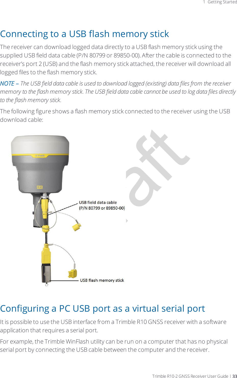 Draft1 Getting StartedConnecting to a USB flash memory stickThe receiver can download logged data directly to a USB flash memory stick using the supplied USB field data cable (P/N 80799 or 89850-00). After the cable is connected to the receiver’s port 2 (USB) and the flash memory stick attached, the receiver will download all logged files to the flash memory stick.NOTE – The USB field data cable is used to download logged (existing) data files from the receiver memory to the flash memory stick. The USB field data cable cannot be used to log data files directly to the flash memory stick.The following figure shows a flash memory stick connected to the receiver using the USB download cable:Configuring a PC USB port as a virtual serial portIt is possible to use the USB interface from a Trimble R10 GNSS receiver with a software application that requires a serial port.For example, the Trimble WinFlash utility can be run on a computer that has no physical serial port by connecting the USB cable between the computer and the receiver.Trimble R10-2 GNSS Receiver User Guide | 33