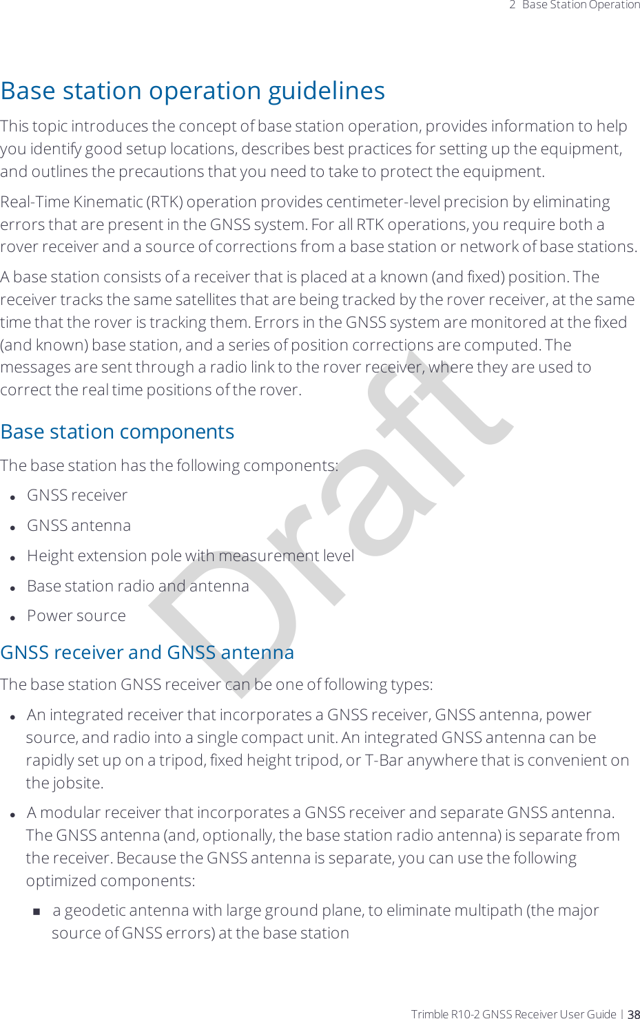 Draft2 Base Station OperationBase station operation guidelinesThis topic introduces the concept of base station operation, provides information to help you identify good setup locations, describes best practices for setting up the equipment, and outlines the precautions that you need to take to protect the equipment.Real-Time Kinematic (RTK) operation provides centimeter-level precision by eliminating errors that are present in the GNSS system. For all RTK operations, you require both a rover receiver and a source of corrections from a base station or network of base stations.A base station consists of a receiver that is placed at a known (and fixed) position. The receiver tracks the same satellites that are being tracked by the rover receiver, at the same time that the rover is tracking them. Errors in the GNSS system are monitored at the fixed (and known) base station, and a series of position corrections are computed. The messages are sent through a radio link to the rover receiver, where they are used to correct the real time positions of the rover.Base station componentsThe base station has the following components:lGNSS receiverlGNSS antennalHeight extension pole with measurement levellBase station radio and antennalPower sourceGNSS receiver and GNSS antennaThe base station GNSS receiver can be one of following types:lAn integrated receiver that incorporates a GNSS receiver, GNSS antenna, power source, and radio into a single compact unit. An integrated GNSS antenna can be rapidly set up on a tripod, fixed height tripod, or T-Bar anywhere that is convenient on the jobsite.lA modular receiver that incorporates a GNSS receiver and separate GNSS antenna. The GNSS antenna (and, optionally, the base station radio antenna) is separate from the receiver. Because the GNSS antenna is separate, you can use the following optimized components:na geodetic antenna with large ground plane, to eliminate multipath (the major source of GNSS errors) at the base stationTrimble R10-2 GNSS Receiver User Guide | 38