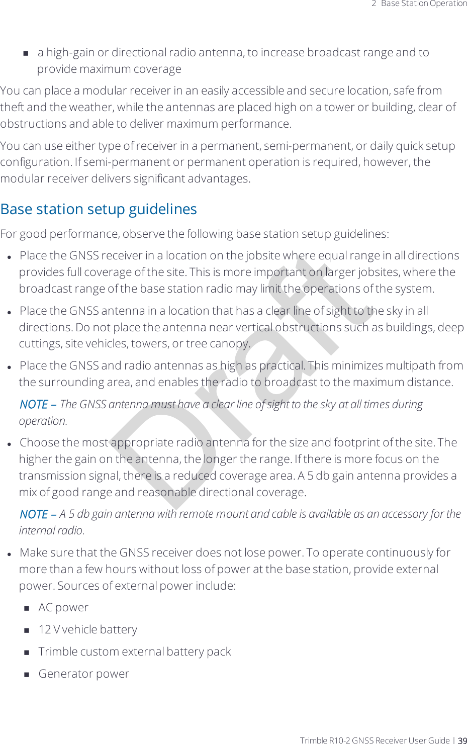 Draft2 Base Station Operationna high-gain or directional radio antenna, to increase broadcast range and to provide maximum coverageYou can place a modular receiver in an easily accessible and secure location, safe from theft and the weather, while the antennas are placed high on a tower or building, clear of obstructions and able to deliver maximum performance.You can use either type of receiver in a permanent, semi-permanent, or daily quick setup configuration. If semi-permanent or permanent operation is required, however, the modular receiver delivers significant advantages.Base station setup guidelinesFor good performance, observe the following base station setup guidelines:lPlace the GNSS receiver in a location on the jobsite where equal range in all directions provides full coverage of the site. This is more important on larger jobsites, where the broadcast range of the base station radio may limit the operations of the system.lPlace the GNSS antenna in a location that has a clear line of sight to the sky in all directions. Do not place the antenna near vertical obstructions such as buildings, deep cuttings, site vehicles, towers, or tree canopy.lPlace the GNSS and radio antennas as high as practical. This minimizes multipath from the surrounding area, and enables the radio to broadcast to the maximum distance.NOTE – The GNSS antenna must have a clear line of sight to the sky at all times during operation.lChoose the most appropriate radio antenna for the size and footprint of the site. The higher the gain on the antenna, the longer the range. If there is more focus on the transmission signal, there is a reduced coverage area. A 5 db gain antenna provides a mix of good range and reasonable directional coverage.NOTE – A 5 db gain antenna with remote mount and cable is available as an accessory for the internal radio.lMake sure that the GNSS receiver does not lose power. To operate continuously for more than a few hours without loss of power at the base station, provide external power. Sources of external power include:nAC powern12 V vehicle batterynTrimble custom external battery packnGenerator powerTrimble R10-2 GNSS Receiver User Guide | 39