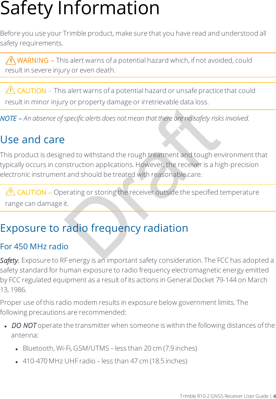 DraftSafety InformationBefore you use your Trimble product, make sure that you have read and understood all safety requirements.WARNING – This alert warns of a potential hazard which, if not avoided, could result in severe injury or even death.CAUTION – This alert warns of a potential hazard or unsafe practice that could result in minor injury or property damage or irretrievable data loss.NOTE – An absence of specific alerts does not mean that there are no safety risks involved.Use and careThis product is designed to withstand the rough treatment and tough environment that typically occurs in construction applications. However, the receiver is a high-precision electronic instrument and should be treated with reasonable care.CAUTION – Operating or storing the receiver outside the specified temperature range can damage it.Exposure to radio frequency radiationFor 450 MHz radioSafety. Exposure to RF energy is an important safety consideration. The FCC has adopted a safety standard for human exposure to radio frequency electromagnetic energy emitted by FCC regulated equipment as a result of its actions in General Docket 79-144 on March 13, 1986.Proper use of this radio modem results in exposure below government limits. The following precautions are recommended:lDO NOT operate the transmitter when someone is within the following distances of the antenna:lBluetooth, Wi-Fi, GSM/UTMS – less than 20 cm (7.9 inches)l410-470 MHz UHF radio – less than 47 cm (18.5 inches)Trimble R10-2 GNSS Receiver User Guide | 4