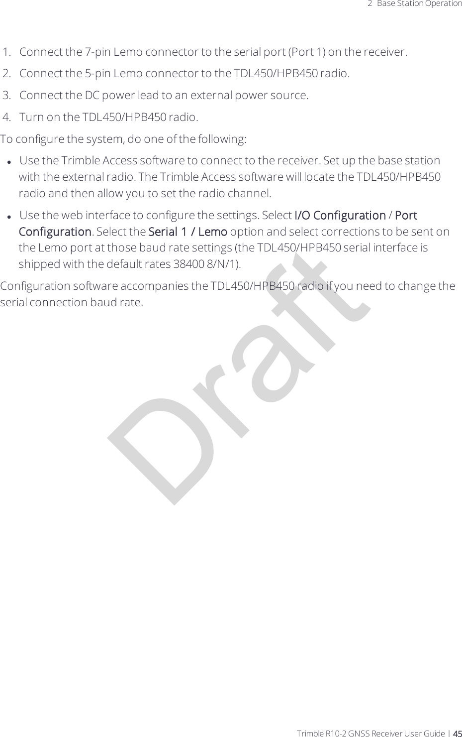 Draft2 Base Station Operation1.  Connect the 7-pin Lemo connector to the serial port (Port 1) on the receiver.2.  Connect the 5-pin Lemo connector to the TDL450/HPB450 radio.3.  Connect the DC power lead to an external power source.4.  Turn on the TDL450/HPB450 radio.To configure the system, do one of the following:lUse the Trimble Access software to connect to the receiver. Set up the base station with the external radio. The Trimble Access software will locate the TDL450/HPB450 radio and then allow you to set the radio channel. lUse the web interface to configure the settings. Select I/O Configuration / Port Configuration. Select the Serial 1 / Lemo option and select corrections to be sent on the Lemo port at those baud rate settings (the TDL450/HPB450 serial interface is shipped with the default rates 38400 8/N/1).Configuration software accompanies the TDL450/HPB450 radio if you need to change the serial connection baud rate.Trimble R10-2 GNSS Receiver User Guide | 45