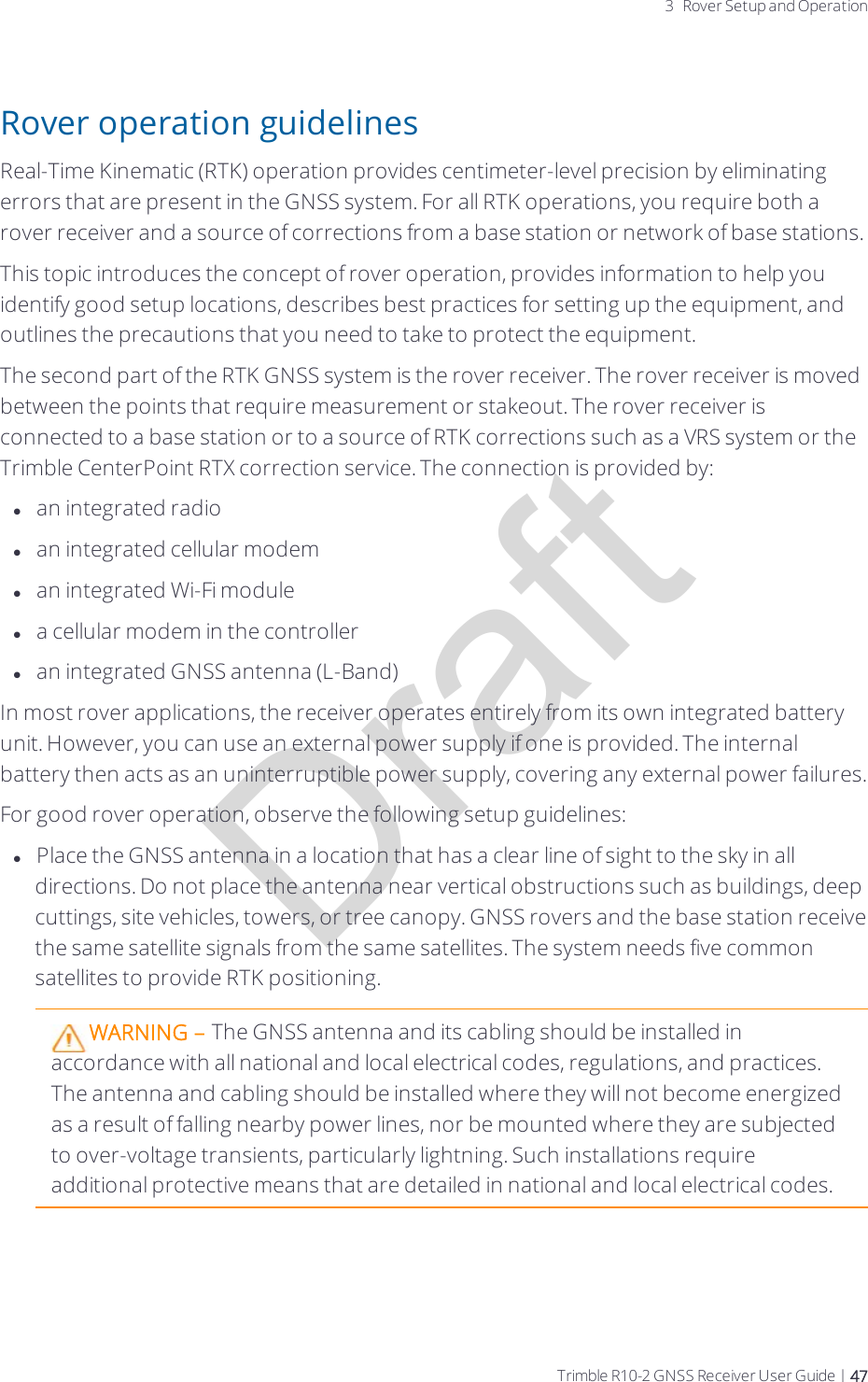 Draft3 Rover Setup and OperationRover operation guidelinesReal-Time Kinematic (RTK) operation provides centimeter-level precision by eliminating errors that are present in the GNSS system. For all RTK operations, you require both a rover receiver and a source of corrections from a base station or network of base stations.This topic introduces the concept of rover operation, provides information to help you identify good setup locations, describes best practices for setting up the equipment, and outlines the precautions that you need to take to protect the equipment.The second part of the RTK GNSS system is the rover receiver. The rover receiver is moved between the points that require measurement or stakeout. The rover receiver is connected to a base station or to a source of RTK corrections such as a VRS system or the Trimble CenterPoint RTX correction service. The connection is provided by:lan integrated radiolan integrated cellular modemlan integrated Wi-Fi modulela cellular modem in the controllerlan integrated GNSS antenna (L-Band)In most rover applications, the receiver operates entirely from its own integrated battery unit. However, you can use an external power supply if one is provided. The internal battery then acts as an uninterruptible power supply, covering any external power failures.For good rover operation, observe the following setup guidelines:lPlace the GNSS antenna in a location that has a clear line of sight to the sky in all directions. Do not place the antenna near vertical obstructions such as buildings, deep cuttings, site vehicles, towers, or tree canopy. GNSS rovers and the base station receive the same satellite signals from the same satellites. The system needs five common satellites to provide RTK positioning. WARNING – The GNSS antenna and its cabling should be installed in accordance with all national and local electrical codes, regulations, and practices. The antenna and cabling should be installed where they will not become energized as a result of falling nearby power lines, nor be mounted where they are subjected to over-voltage transients, particularly lightning. Such installations require additional protective means that are detailed in national and local electrical codes.Trimble R10-2 GNSS Receiver User Guide | 47