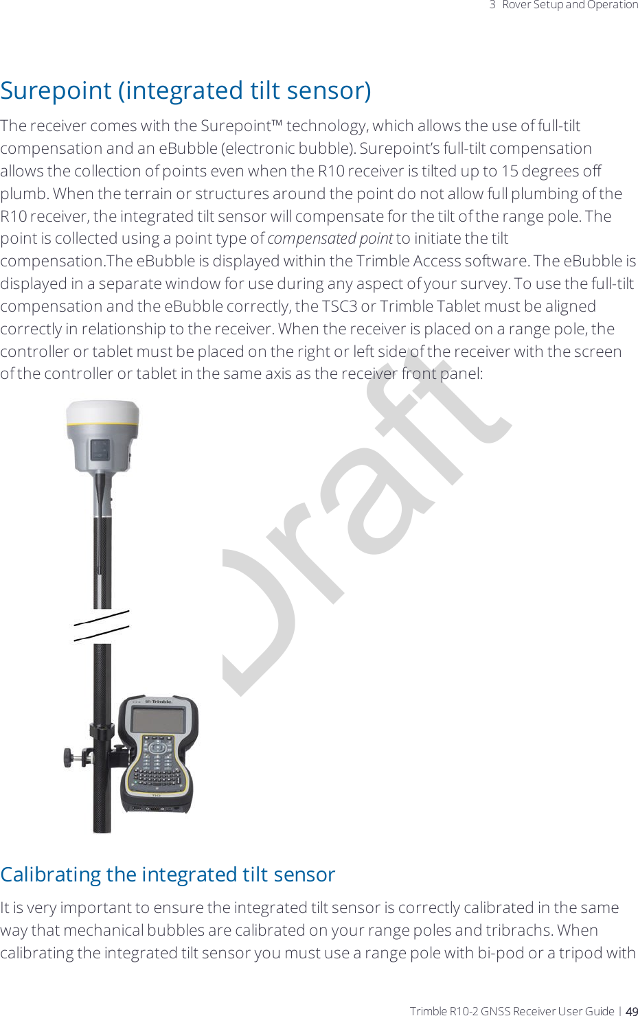 Draft3 Rover Setup and OperationSurepoint (integrated tilt sensor)The receiver comes with the Surepoint™ technology, which allows the use of full-tilt compensation and an eBubble (electronic bubble). Surepoint’s full-tilt compensation allows the collection of points even when the R10 receiver is tilted up to 15 degrees off plumb. When the terrain or structures around the point do not allow full plumbing of the R10 receiver, the integrated tilt sensor will compensate for the tilt of the range pole. The point is collected using a point type of compensated point to initiate the tilt compensation.The eBubble is displayed within the Trimble Access software. The eBubble is displayed in a separate window for use during any aspect of your survey. To use the full-tilt compensation and the eBubble correctly, the TSC3 or Trimble Tablet must be aligned correctly in relationship to the receiver. When the receiver is placed on a range pole, the controller or tablet must be placed on the right or left side of the receiver with the screen of the controller or tablet in the same axis as the receiver front panel:Calibrating the integrated tilt sensorIt is very important to ensure the integrated tilt sensor is correctly calibrated in the same way that mechanical bubbles are calibrated on your range poles and tribrachs. When calibrating the integrated tilt sensor you must use a range pole with bi-pod or a tripod with Trimble R10-2 GNSS Receiver User Guide | 49