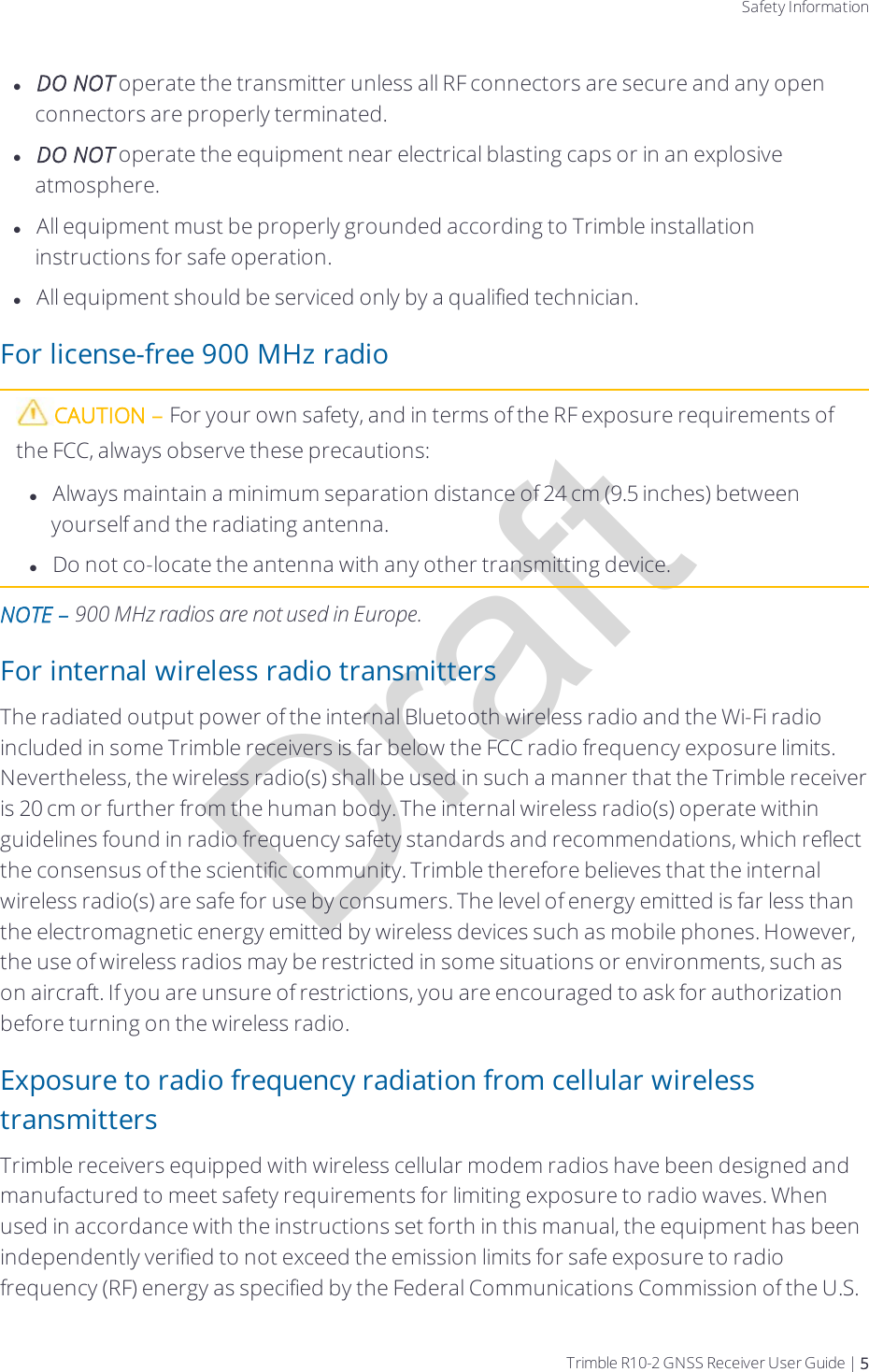 DraftSafety InformationlDO NOT operate the transmitter unless all RF connectors are secure and any open connectors are properly terminated.lDO NOT operate the equipment near electrical blasting caps or in an explosive atmosphere.lAll equipment must be properly grounded according to Trimble installation instructions for safe operation.lAll equipment should be serviced only by a qualified technician.For license-free 900 MHz radioCAUTION – For your own safety, and in terms of the RF exposure requirements of the FCC, always observe these precautions:lAlways maintain a minimum separation distance of 24 cm (9.5 inches) between yourself and the radiating antenna.lDo not co-locate the antenna with any other transmitting device.NOTE – 900 MHz radios are not used in Europe.  For internal wireless radio transmittersThe radiated output power of the internal Bluetooth wireless radio and the Wi-Fi radio included in some Trimble receivers is far below the FCC radio frequency exposure limits. Nevertheless, the wireless radio(s) shall be used in such a manner that the Trimble receiver is 20 cm or further from the human body. The internal wireless radio(s) operate within guidelines found in radio frequency safety standards and recommendations, which reflect the consensus of the scientific community. Trimble therefore believes that the internal wireless radio(s) are safe for use by consumers. The level of energy emitted is far less than the electromagnetic energy emitted by wireless devices such as mobile phones. However, the use of wireless radios may be restricted in some situations or environments, such as on aircraft. If you are unsure of restrictions, you are encouraged to ask for authorization before turning on the wireless radio.Exposure to radio frequency radiation from cellular wireless transmittersTrimble receivers equipped with wireless cellular modem radios have been designed and manufactured to meet safety requirements for limiting exposure to radio waves. When used in accordance with the instructions set forth in this manual, the equipment has been independently verified to not exceed the emission limits for safe exposure to radio frequency (RF) energy as specified by the Federal Communications Commission of the U.S. Trimble R10-2 GNSS Receiver User Guide | 5