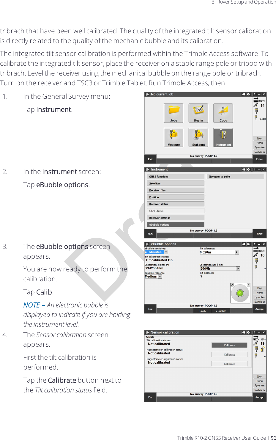 Draft3 Rover Setup and Operationtribrach that have been well calibrated. The quality of the integrated tilt sensor calibration is directly related to the quality of the mechanic bubble and its calibration.The integrated tilt sensor calibration is performed within the Trimble Access software. To calibrate the integrated tilt sensor, place the receiver on a stable range pole or tripod with tribrach. Level the receiver using the mechanical bubble on the range pole or tribrach. Turn on the receiver and TSC3 or Trimble Tablet. Run Trimble Access, then:1. In the General Survey menu:Tap Instrument.2. In the Instrument screen:Tap eBubble options.3. The eBubble options screen appears.You are now ready to perform the calibration.Tap Calib.NOTE – An electronic bubble is displayed to indicate if you are holding the instrument level.4. The Sensor calibration screen appears.First the tilt calibration is performed.Tap the Calibrate button next to the Tilt calibration status field.Trimble R10-2 GNSS Receiver User Guide | 50