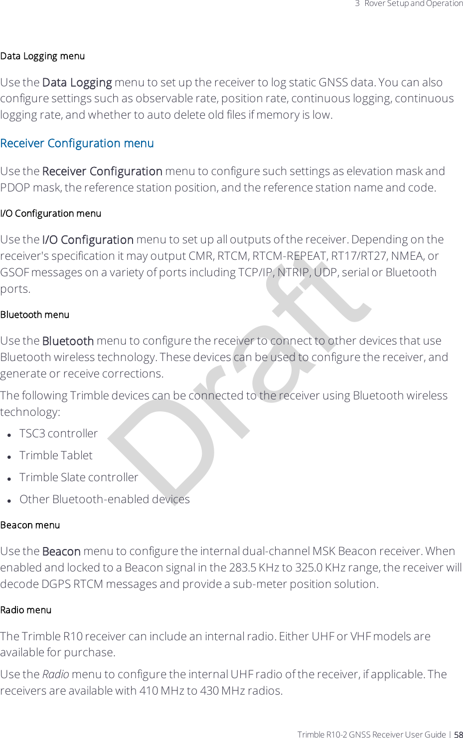 Draft3 Rover Setup and OperationData Logging menuUse the Data Logging menu to set up the receiver to log static GNSS data. You can also configure settings such as observable rate, position rate, continuous logging, continuous logging rate, and whether to auto delete old files if memory is low.Receiver Configuration menuUse the Receiver Configuration menu to configure such settings as elevation mask and PDOP mask, the reference station position, and the reference station name and code.I/O Configuration menuUse the I/O Configuration menu to set up all outputs of the receiver. Depending on the receiver&apos;s specification it may output CMR, RTCM, RTCM-REPEAT, RT17/RT27, NMEA, or GSOF messages on a variety of ports including TCP/IP, NTRIP, UDP, serial or Bluetooth ports.Bluetooth menuUse the Bluetooth menu to configure the receiver to connect to other devices that use Bluetooth wireless technology. These devices can be used to configure the receiver, and generate or receive corrections. The following Trimble devices can be connected to the receiver using Bluetooth wireless technology:lTSC3 controllerlTrimble TabletlTrimble Slate controllerlOther Bluetooth-enabled devicesBeacon menuUse the Beacon menu to configure the internal dual-channel MSK Beacon receiver. When enabled and locked to a Beacon signal in the 283.5 KHz to 325.0 KHz range, the receiver will decode DGPS RTCM messages and provide a sub-meter position solution.Radio menuThe Trimble R10 receiver can include an internal radio. Either UHF or VHF models are available for purchase.Use the Radio menu to configure the internal UHF radio of the receiver, if applicable. The receivers are available with 410 MHz to 430 MHz radios.  Trimble R10-2 GNSS Receiver User Guide | 58