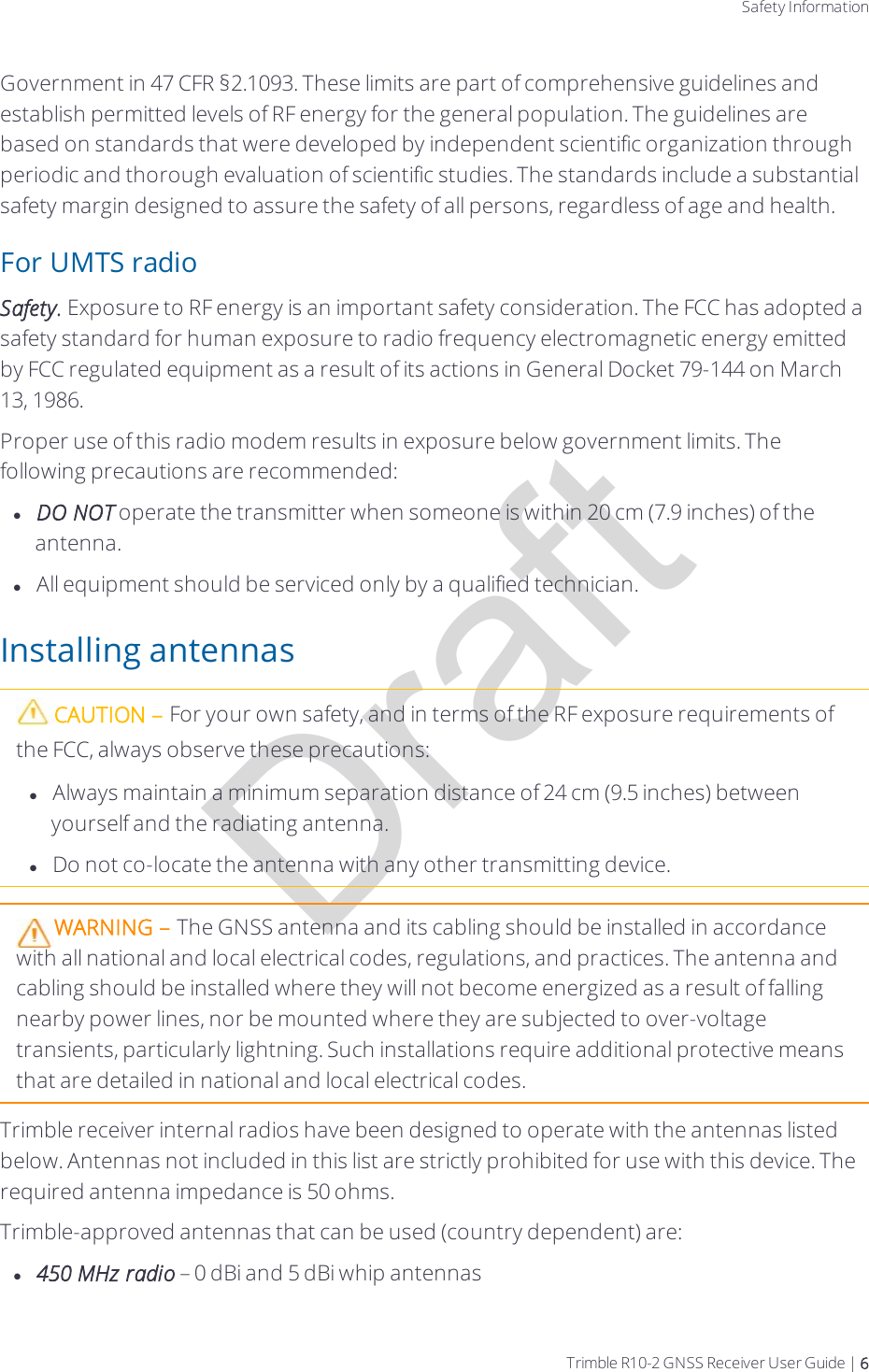 DraftSafety InformationGovernment in 47 CFR §2.1093. These limits are part of comprehensive guidelines and establish permitted levels of RF energy for the general population. The guidelines are based on standards that were developed by independent scientific organization through periodic and thorough evaluation of scientific studies. The standards include a substantial safety margin designed to assure the safety of all persons, regardless of age and health.For UMTS radioSafety. Exposure to RF energy is an important safety consideration. The FCC has adopted a safety standard for human exposure to radio frequency electromagnetic energy emitted by FCC regulated equipment as a result of its actions in General Docket 79-144 on March 13, 1986.Proper use of this radio modem results in exposure below government limits. The following precautions are recommended:lDO NOT operate the transmitter when someone is within 20 cm (7.9 inches) of the antenna.lAll equipment should be serviced only by a qualified technician.Installing antennasCAUTION – For your own safety, and in terms of the RF exposure requirements of the FCC, always observe these precautions:lAlways maintain a minimum separation distance of 24 cm (9.5 inches) between yourself and the radiating antenna.lDo not co-locate the antenna with any other transmitting device.WARNING – The GNSS antenna and its cabling should be installed in accordance with all national and local electrical codes, regulations, and practices. The antenna and cabling should be installed where they will not become energized as a result of falling nearby power lines, nor be mounted where they are subjected to over-voltage transients, particularly lightning. Such installations require additional protective means that are detailed in national and local electrical codes.Trimble receiver internal radios have been designed to operate with the antennas listed below. Antennas not included in this list are strictly prohibited for use with this device. The required antenna impedance is 50 ohms.Trimble-approved antennas that can be used (country dependent) are:l450 MHz radio – 0dBi and 5 dBi whip antennasTrimble R10-2 GNSS Receiver User Guide | 6
