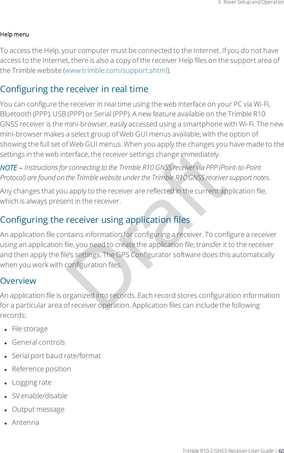 Draft3 Rover Setup and OperationHelp menuTo access the Help, your computer must be connected to the Internet. If you do not have access to the Internet, there is also a copy of the receiver Help files on the support area of the Trimble website (www.trimble.com/support.shtml).Configuring the receiver in real timeYou can configure the receiver in real time using the web interface on your PC via Wi-Fi, Bluetooth (PPP), USB (PPP) or Serial (PPP).   A new feature available on the Trimble R10 GNSSreceiver is the mini-browser, easily accessed using a smartphone with Wi-Fi. The new mini-browser makes a select group of Web GUI menus available, with the option of showing the full set of Web GUI menus. When you apply the changes you have made to the settings in the web interface, the receiver settings change immediately.NOTE – Instructions for connecting to the Trimble R10 GNSSreceiver via PPP (Point-to-Point Protocol) are found on the Trimble website under the Trimble R10 GNSSreceiver support notes.Any changes that you apply to the receiver are reflected in the current application file, which is always present in the receiver. Configuring the receiver using application filesAn application file contains information for configuring a receiver. To configure a receiver using an application file, you need to create the application file, transfer it to the receiver and then apply the file’s settings. The GPS Configurator software does this automatically when you work with configuration files.OverviewAn application file is organized into records. Each record stores configuration information for a particular area of receiver operation. Application files can include the following records:lFile storagelGeneral controlslSerial port baud rate/formatlReference positionlLogging ratelSV enable/disablelOutput messagelAntennaTrimble R10-2 GNSS Receiver User Guide | 60