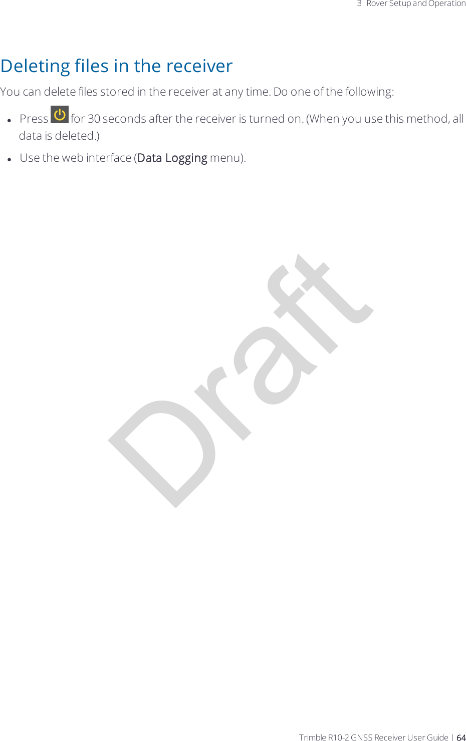 Draft3 Rover Setup and OperationDeleting files in the receiverYou can delete files stored in the receiver at any time. Do one of the following:lPress   for 30 seconds after the receiver is turned on. (When you use this method, all data is deleted.)lUse the web interface (Data Logging menu).Trimble R10-2 GNSS Receiver User Guide | 64