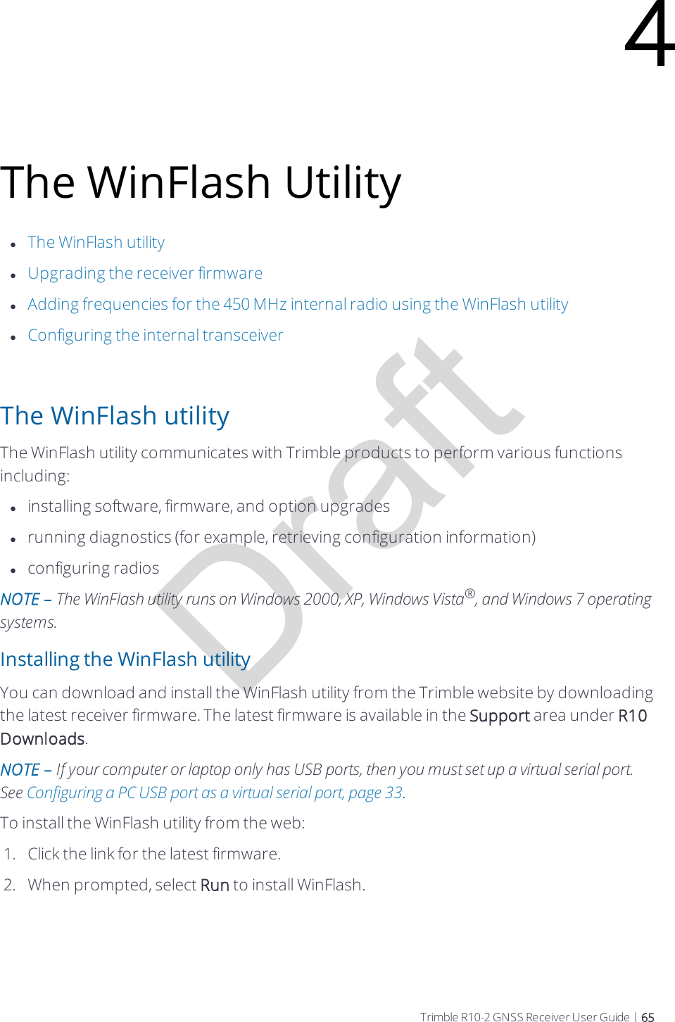 DraftThe WinFlash UtilitylThe WinFlash utilitylUpgrading the receiver firmwarelAdding frequencies for the 450 MHz internal radio using the WinFlash utilitylConfiguring the internal transceiverThe WinFlash utilityThe WinFlash utility communicates with Trimble products to perform various functions including:linstalling software, firmware, and option upgradeslrunning diagnostics (for example, retrieving configuration information)lconfiguring radiosNOTE – The WinFlash utility runs on Windows 2000, XP, Windows Vista®, and Windows 7 operating systems.Installing the WinFlash utilityYou can download and install the WinFlash utility from the Trimble website by downloading the latest receiver firmware. The latest firmware is available in the Support area under R10 Downloads.NOTE – If your computer or laptop only has USB ports, then you must set up a virtual serial port. See Configuring a PC USB port as a virtual serial port, page 33.To install the WinFlash utility from the web:1.  Click the link for the latest firmware.2.  When prompted, select Run to install WinFlash.4Trimble R10-2 GNSS Receiver User Guide | 65