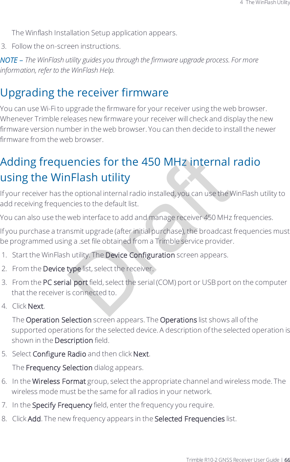 Draft4 The WinFlash UtilityThe Winflash Installation Setup application appears.3.  Follow the on-screen instructions.NOTE – The WinFlash utility guides you through the firmware upgrade process. For more information, refer to the WinFlash Help.Upgrading the receiver firmwareYou can use Wi-Fi to upgrade the firmware for your receiver using the web browser. Whenever Trimble releases new firmware your receiver will check and display the new firmware version number in the web browser. You can then decide to install the newer firmware from the web browser.Adding frequencies for the 450 MHz internal radio using the WinFlash utilityIf your receiver has the optional internal radio installed, you can use the WinFlash utility to add receiving frequencies to the default list. You can also use the web interface to add and manage receiver 450 MHz frequencies.If you purchase a transmit upgrade (after initial purchase), the broadcast frequencies must be programmed using a .set file obtained from a Trimble service provider.1.  Start the WinFlash utility. The Device Configuration screen appears.2.  From the Device type list, select the receiver.3.  From the PC serial port field, select the serial (COM) port or USB port on the computer that the receiver is connected to.4.  Click Next. The Operation Selection screen appears. The Operations list shows all of the supported operations for the selected device. A description of the selected operation is shown in the Description field.5.  Select Configure Radio and then click Next.The Frequency Selection dialog appears. 6.  In the Wireless Format group, select the appropriate channel and wireless mode. The wireless mode must be the same for all radios in your network. 7.  In the Specify Frequency field, enter the frequency you require.8.  Click Add. The new frequency appears in the Selected Frequencies list. Trimble R10-2 GNSS Receiver User Guide | 66