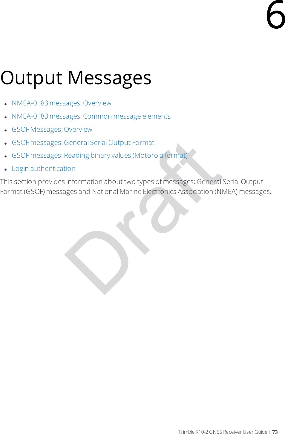 DraftOutput MessageslNMEA-0183 messages: OverviewlNMEA-0183 messages: Common message elementslGSOF Messages: OverviewlGSOF messages: General Serial Output FormatlGSOF messages: Reading binary values (Motorola format)lLogin authenticationThis section provides information about two types of messages: General Serial Output Format (GSOF) messages and National Marine Electronics Association (NMEA) messages.6Trimble R10-2 GNSS Receiver User Guide | 73