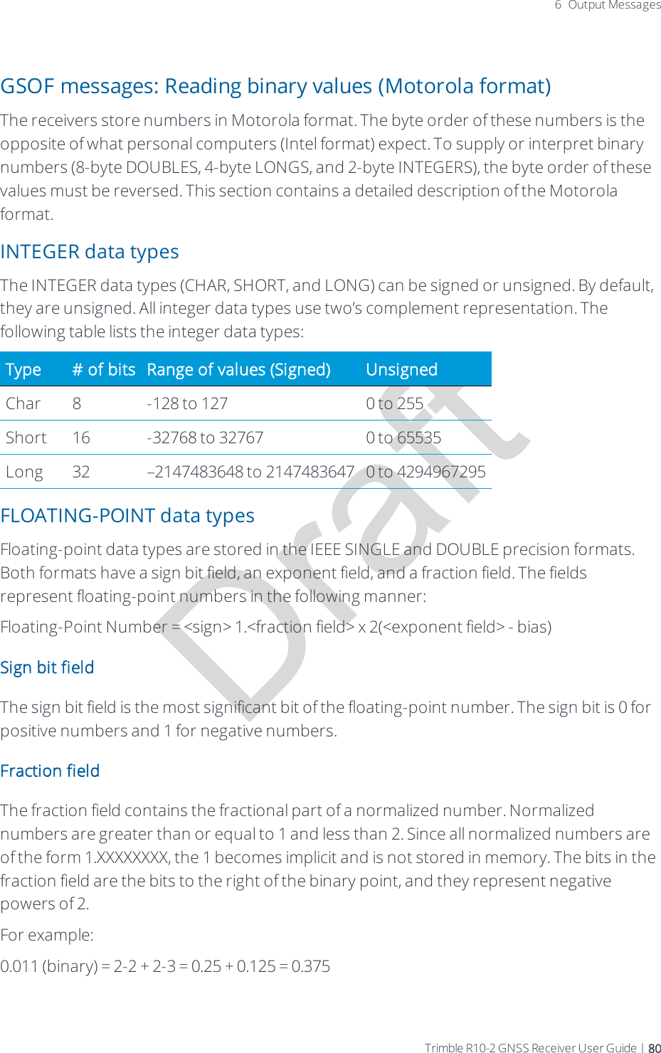 Draft6 Output MessagesGSOF messages: Reading binary values (Motorola format)The receivers store numbers in Motorola format. The byte order of these numbers is the opposite of what personal computers (Intel format) expect. To supply or interpret binary numbers (8-byte DOUBLES, 4-byte LONGS, and 2-byte INTEGERS), the byte order of these values must be reversed. This section contains a detailed description of the Motorola format.INTEGER data typesThe INTEGER data types (CHAR, SHORT, and LONG) can be signed or unsigned. By default, they are unsigned. All integer data types use two’s complement representation. The following table lists the integer data types:Type # of bits Range of values (Signed) UnsignedChar 8 -128 to 127 0 to 255Short 16 -32768 to 32767 0 to 65535Long 32 –2147483648 to 2147483647 0 to 4294967295FLOATING-POINT data typesFloating-point data types are stored in the IEEE SINGLE and DOUBLE precision formats. Both formats have a sign bit field, an exponent field, and a fraction field. The fields represent floating-point numbers in the following manner:Floating-Point Number = &lt;sign&gt; 1.&lt;fraction field&gt; x 2(&lt;exponent field&gt; - bias)Sign bit fieldThe sign bit field is the most significant bit of the floating-point number. The sign bit is 0 for positive numbers and 1 for negative numbers.Fraction fieldThe fraction field contains the fractional part of a normalized number. Normalized numbers are greater than or equal to 1 and less than 2. Since all normalized numbers are of the form 1.XXXXXXXX, the 1 becomes implicit and is not stored in memory. The bits in the fraction field are the bits to the right of the binary point, and they represent negative powers of 2.For example:0.011 (binary) = 2-2 + 2-3 = 0.25 + 0.125 = 0.375Trimble R10-2 GNSS Receiver User Guide | 80