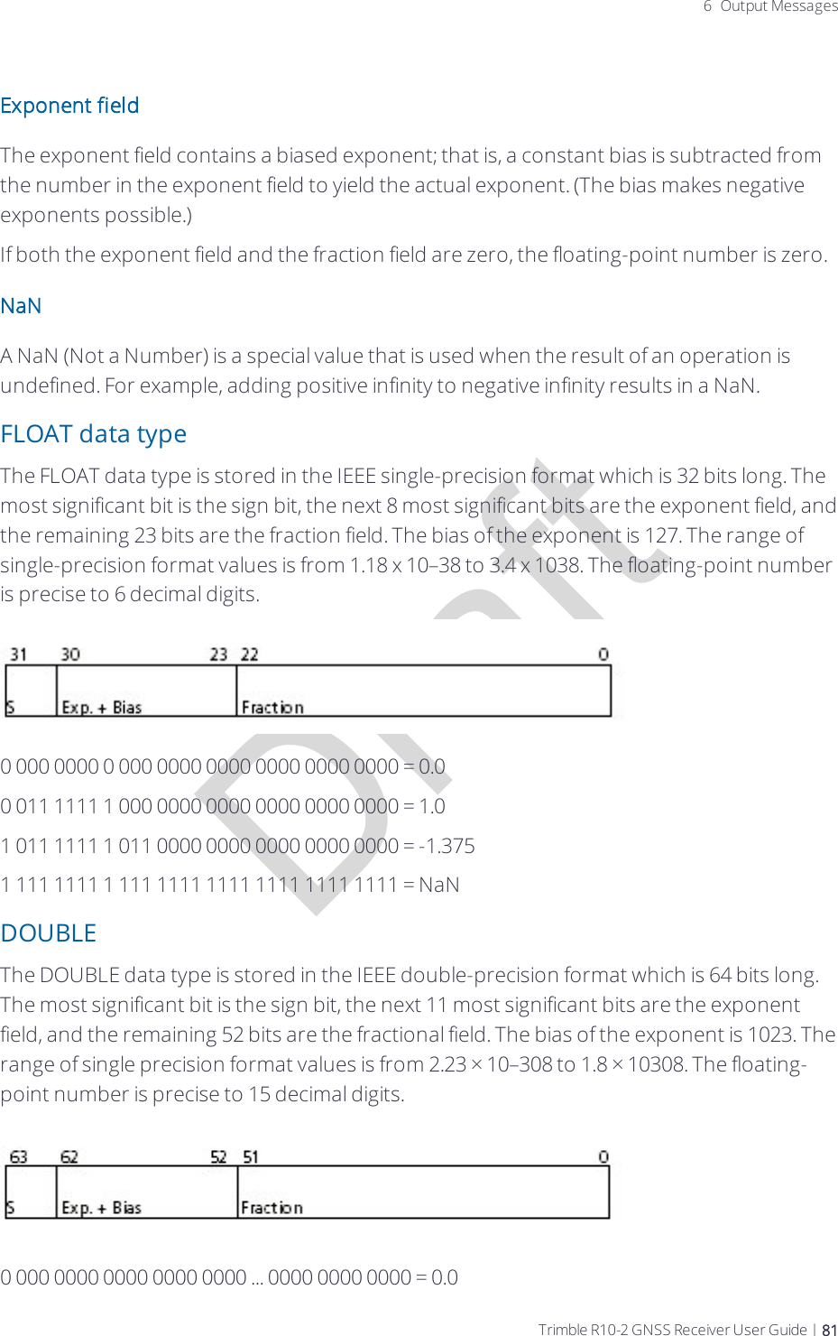 Draft6 Output MessagesExponent fieldThe exponent field contains a biased exponent; that is, a constant bias is subtracted from the number in the exponent field to yield the actual exponent. (The bias makes negative exponents possible.)If both the exponent field and the fraction field are zero, the floating-point number is zero.NaNA NaN (Not a Number) is a special value that is used when the result of an operation is undefined. For example, adding positive infinity to negative infinity results in a NaN.FLOAT data typeThe FLOAT data type is stored in the IEEE single-precision format which is 32 bits long. The most significant bit is the sign bit, the next 8 most significant bits are the exponent field, and the remaining 23 bits are the fraction field. The bias of the exponent is 127. The range of single-precision format values is from 1.18 x 10–38 to 3.4 x 1038. The floating-point number is precise to 6 decimal digits.0 000 0000 0 000 0000 0000 0000 0000 0000 = 0.00 011 1111 1 000 0000 0000 0000 0000 0000 = 1.01 011 1111 1 011 0000 0000 0000 0000 0000 = -1.3751 111 1111 1 111 1111 1111 1111 1111 1111 = NaNDOUBLEThe DOUBLE data type is stored in the IEEE double-precision format which is 64 bits long. The most significant bit is the sign bit, the next 11 most significant bits are the exponent field, and the remaining 52 bits are the fractional field. The bias of the exponent is 1023. The range of single precision format values is from 2.23 × 10–308 to 1.8 × 10308. The floating-point number is precise to 15 decimal digits.0 000 0000 0000 0000 0000 ... 0000 0000 0000 = 0.0Trimble R10-2 GNSS Receiver User Guide | 81