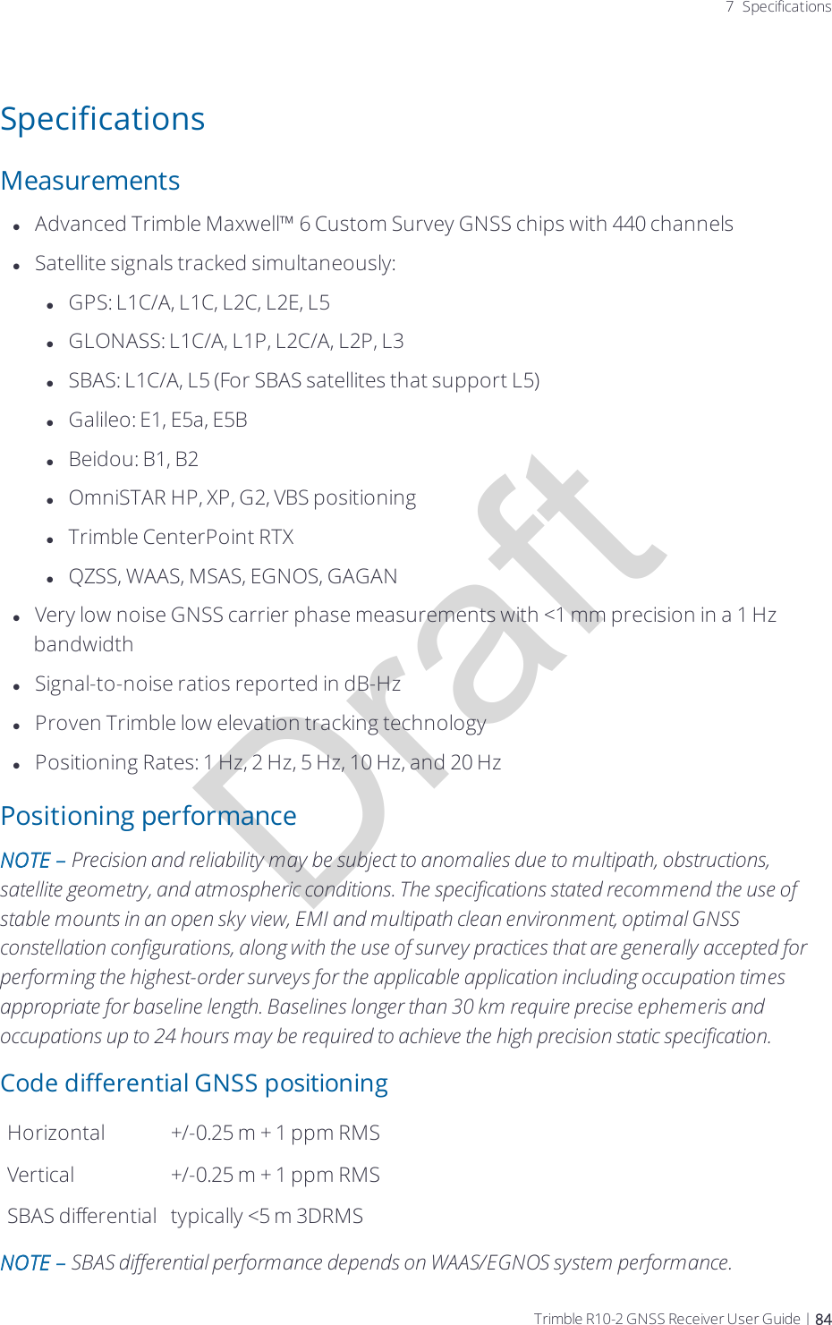 Draft7 SpecificationsSpecificationsMeasurementslAdvanced Trimble Maxwell™ 6 Custom Survey GNSS chips with 440 channelslSatellite signals tracked simultaneously:lGPS: L1C/A, L1C, L2C, L2E, L5lGLONASS: L1C/A, L1P, L2C/A, L2P, L3lSBAS: L1C/A, L5 (For SBAS satellites that support L5)lGalileo: E1, E5a, E5BlBeidou: B1, B2lOmniSTAR HP, XP, G2, VBS positioninglTrimble CenterPoint RTXlQZSS, WAAS, MSAS, EGNOS, GAGANlVery low noise GNSS carrier phase measurements with &lt;1 mm precision in a 1 Hz bandwidthlSignal-to-noise ratios reported in dB-HzlProven Trimble low elevation tracking technologylPositioning Rates: 1 Hz, 2 Hz, 5 Hz, 10 Hz, and 20 HzPositioning performanceNOTE – Precision and reliability may be subject to anomalies due to multipath, obstructions, satellite geometry, and atmospheric conditions. The specifications stated recommend the use of stable mounts in an open sky view, EMI and multipath clean environment, optimal GNSS constellation configurations, along with the use of survey practices that are generally accepted for performing the highest-order surveys for the applicable application including occupation times appropriate for baseline length. Baselines longer than 30 km require precise ephemeris and occupations up to 24 hours may be required to achieve the high precision static specification.Code differential GNSS positioningHorizontal +/-0.25 m + 1 ppm RMSVertical +/-0.25 m + 1 ppm RMSSBAS differential typically &lt;5 m 3DRMSNOTE – SBAS differential performance depends on WAAS/EGNOS system performance.Trimble R10-2 GNSS Receiver User Guide | 84