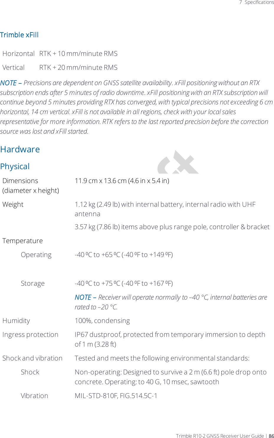 Draft7 SpecificationsTrimble xFillHorizontal RTK + 10 mm/minute RMSVertical RTK + 20 mm/minute RMSNOTE – Precisions are dependent on GNSS satellite availability. xFill positioning without an RTX subscription ends after 5 minutes of radio downtime. xFill positioning with an RTX subscription will continue beyond 5 minutes providing RTX has converged, with typical precisions not exceeding 6 cm horizontal, 14 cm vertical. xFill is not available in all regions, check with your local sales representative for more information. RTK refers to the last reported precision before the correction source was lost and xFill started.HardwarePhysicalDimensions (diameter x height)11.9 cm x 13.6 cm (4.6 in x 5.4 in)Weight 1.12 kg (2.49 lb) with internal battery, internal radio with UHF antenna3.57 kg (7.86 lb) items above plus range pole, controller &amp; bracketTemperature Operating-40 ⁰C to +65 ⁰C (-40 ⁰F to +149 ⁰F)Storage -40 ⁰C to +75 ⁰C (-40 ⁰F to +167 ⁰F)NOTE – Receiver will operate normally to –40 °C, internal batteries are rated to –20 °C.Humidity 100%, condensingIngress protection IP67 dustproof, protected from temporary immersion to depth of 1 m (3.28 ft)Shock and vibration Tested and meets the following environmental standards:Shock Non-operating: Designed to survive a 2 m (6.6 ft) pole drop onto concrete.  Operating: to 40 G, 10 msec, sawtoothVibration MIL-STD-810F, FIG.514.5C-1Trimble R10-2 GNSS Receiver User Guide | 86