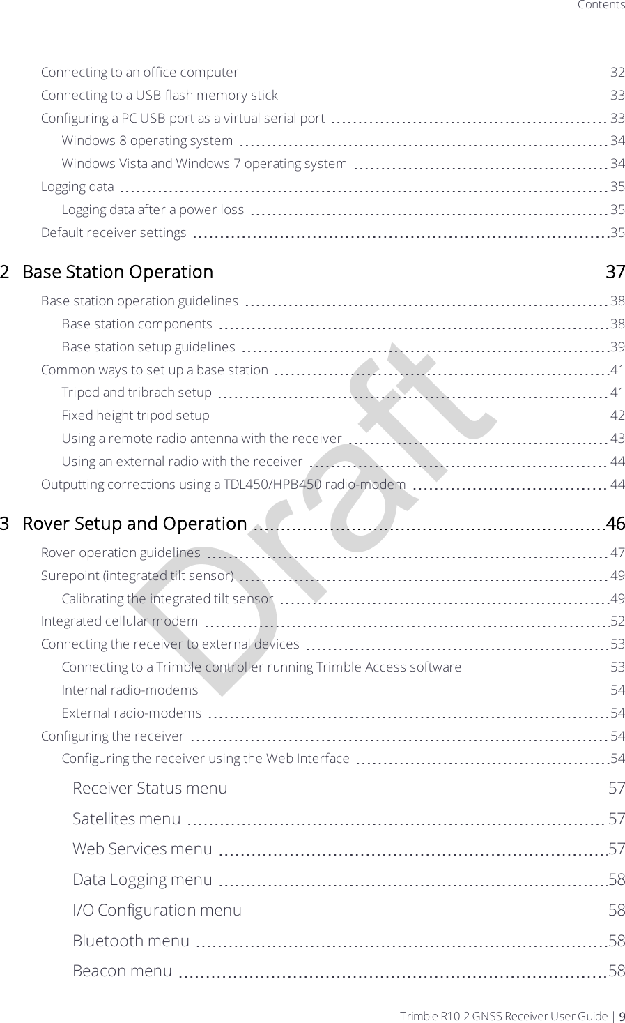 DraftContentsConnecting to an office computer 32Connecting to a USB flash memory stick 33Configuring a PC USB port as a virtual serial port 33Windows 8 operating system 34Windows Vista and Windows 7 operating system 34Logging data 35Logging data after a power loss 35Default receiver settings 352 Base Station Operation 37Base station operation guidelines 38Base station components 38Base station setup guidelines 39Common ways to set up a base station 41Tripod and tribrach setup 41Fixed height tripod setup 42Using a remote radio antenna with the  receiver 43Using an external radio with the receiver 44Outputting corrections using a TDL450/HPB450 radio-modem 443 Rover Setup and Operation 46Rover operation guidelines 47Surepoint (integrated tilt sensor) 49Calibrating the integrated tilt sensor 49Integrated cellular modem 52Connecting the receiver to external devices 53Connecting to a Trimble controller running Trimble Access software 53Internal radio-modems 54External radio-modems 54Configuring the receiver 54Configuring the receiver using the Web Interface 54Receiver Status menu 57Satellites menu 57Web Services menu 57Data Logging menu 58I/O Configuration menu 58Bluetooth menu 58Beacon menu 58Trimble R10-2 GNSS Receiver User Guide | 9