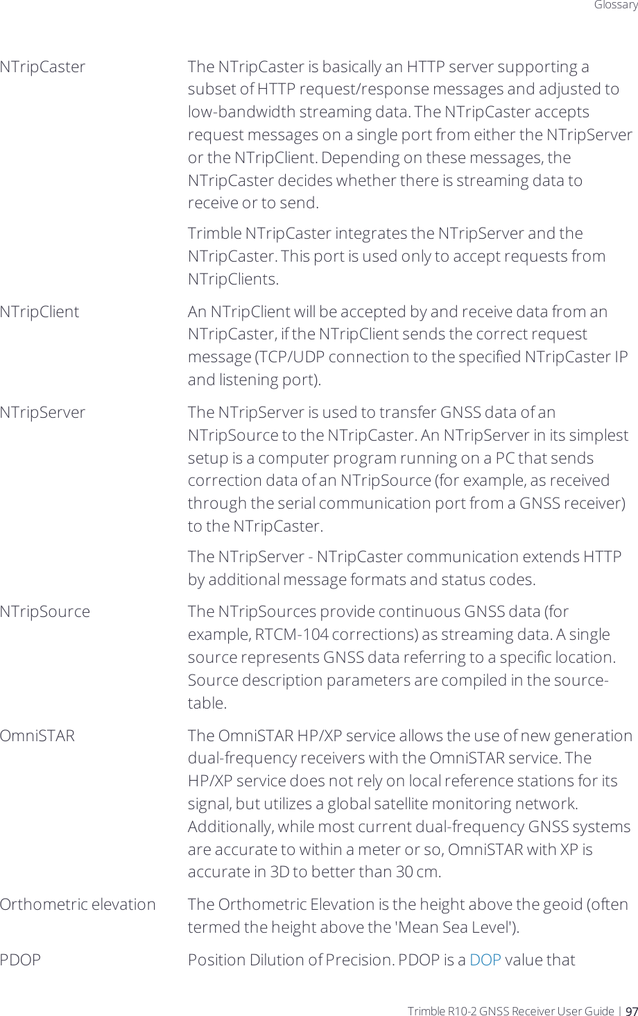 DraftGlossaryNTripCaster The NTripCaster is basically an HTTP server supporting a subset of HTTP request/response messages and adjusted to low-bandwidth streaming data. The NTripCaster accepts request messages on a single port from either the NTripServer or the NTripClient. Depending on these messages, the NTripCaster decides whether there is streaming data to receive or to send.Trimble NTripCaster integrates the NTripServer and the NTripCaster. This port is used only to accept requests from NTripClients.NTripClient An NTripClient will be accepted by and receive data from an NTripCaster, if the NTripClient sends the correct request message (TCP/UDP connection to the specified NTripCaster IP and listening port).NTripServer The NTripServer is used to transfer GNSS data of an NTripSource to the NTripCaster. An NTripServer in its simplest setup is a computer program running on a PC that sends correction data of an NTripSource (for example, as received through the serial communication port from a GNSS receiver) to the NTripCaster.The NTripServer - NTripCaster communication extends HTTP by additional message formats and status codes.NTripSource The NTripSources provide continuous GNSS data (for example, RTCM-104 corrections) as streaming data. A single source represents GNSS data referring to a specific location. Source description parameters are compiled in the source-table.OmniSTAR The OmniSTAR HP/XP service allows the use of new generation dual-frequency receivers with the OmniSTAR service. The HP/XP service does not rely on local reference stations for its signal, but utilizes a global satellite monitoring network. Additionally, while most current dual-frequency GNSS systems are accurate to within a meter or so, OmniSTAR with XP is accurate in 3D to better than 30 cm.Orthometric elevation The Orthometric Elevation is the height above the geoid (often termed the height above the &apos;Mean Sea Level&apos;).PDOP Position Dilution of Precision. PDOP is a DOP value that Trimble R10-2 GNSS Receiver User Guide | 97