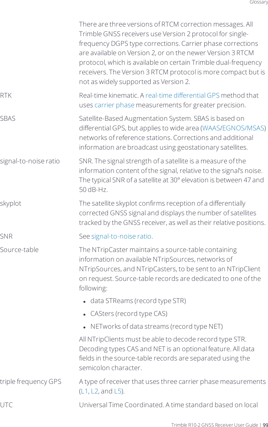 DraftGlossaryThere are three versions of RTCM correction messages. All Trimble GNSS receivers use Version 2 protocol for single-frequency DGPS type corrections. Carrier phase corrections are available on Version 2, or on the newer Version 3 RTCM protocol, which is available on certain Trimble dual-frequency receivers. The Version 3 RTCM protocol is more compact but is not as widely supported as Version 2.RTK Real-time kinematic. A real-time differential GPS method that uses carrier phase measurements for greater precision.SBAS Satellite-Based Augmentation System. SBAS is based on differential GPS, but applies to wide area (WAAS/EGNOS/MSAS) networks of reference stations. Corrections and additional information are broadcast using geostationary satellites.signal-to-noise ratio SNR. The signal strength of a satellite is a measure of the information content of the signal, relative to the signal’s noise. The typical SNR of a satellite at 30° elevation is between 47 and 50 dB-Hz.skyplot The satellite skyplot confirms reception of a differentially corrected GNSS signal and displays the number of satellites tracked by the GNSS receiver, as well as their relative positions.SNR See signal-to-noise ratio.Source-table The NTripCaster maintains a source-table containing information on available NTripSources, networks of NTripSources, and NTripCasters, to be sent to an NTripClient on request. Source-table records are dedicated to one of the following:ldata STReams (record type STR)lCASters (record type CAS)lNETworks of data streams (record type NET)All NTripClients must be able to decode record type STR. Decoding types CAS and NET is an optional feature. All data fields in the source-table records are separated using the semicolon character.triple frequency GPS A type of receiver that uses three carrier phase measurements (L1, L2, and L5).UTC Universal Time Coordinated. A time standard based on local Trimble R10-2 GNSS Receiver User Guide | 99