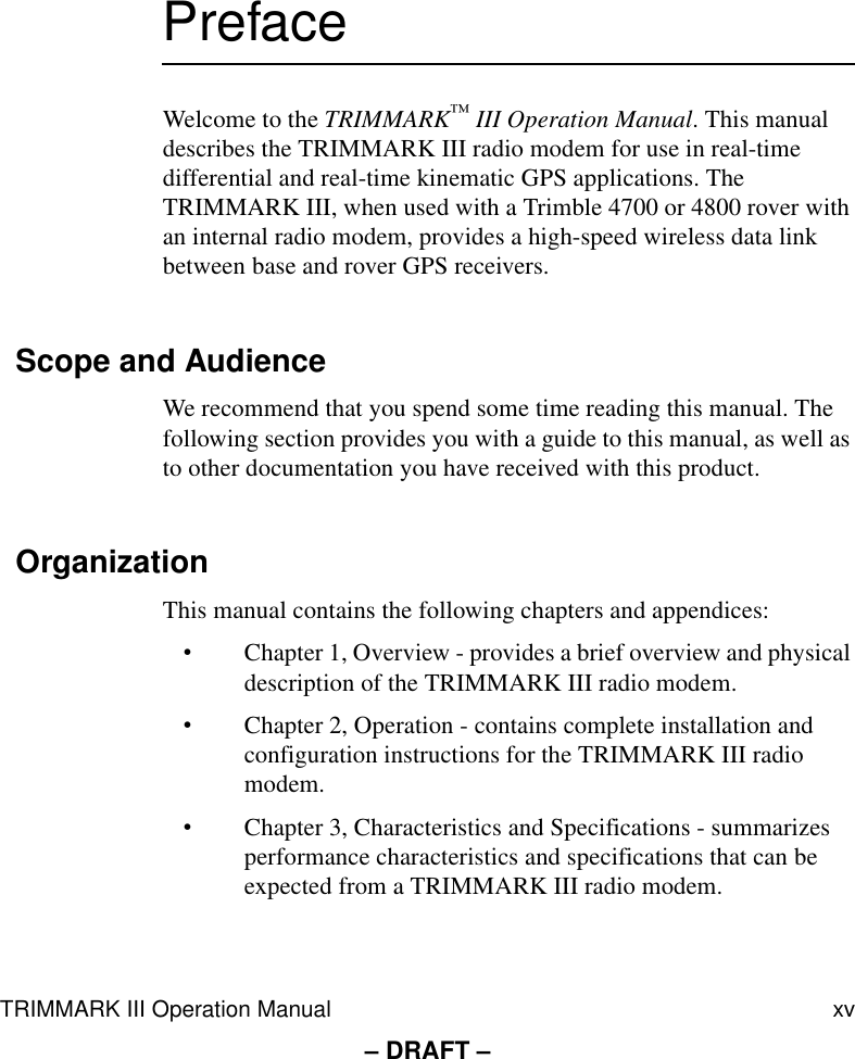 TRIMMARK III Operation Manual xv– DRAFT –PrefaceWelcome to the TRIMMARK™ III Operation Manual. This manual describes the TRIMMARK III radio modem for use in real-time differential and real-time kinematic GPS applications. The TRIMMARK III, when used with a Trimble 4700 or 4800 rover with an internal radio modem, provides a high-speed wireless data link between base and rover GPS receivers.Scope and AudienceWe recommend that you spend some time reading this manual. The following section provides you with a guide to this manual, as well as to other documentation you have received with this product.OrganizationThis manual contains the following chapters and appendices:•Chapter 1, Overview - provides a brief overview and physical description of the TRIMMARK III radio modem.•Chapter 2, Operation - contains complete installation and configuration instructions for the TRIMMARK III radio modem.•Chapter 3, Characteristics and Specifications - summarizes performance characteristics and specifications that can be expected from a TRIMMARK III radio modem.