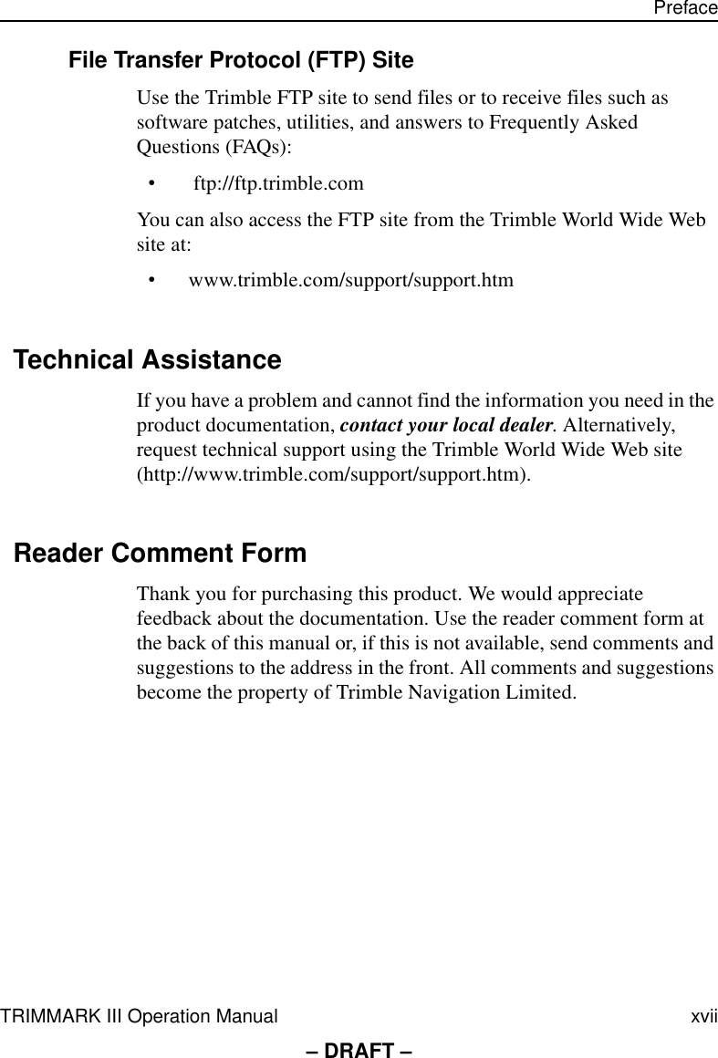 TRIMMARK III Operation Manual xvii Preface– DRAFT –File Transfer Protocol (FTP) SiteUse the Trimble FTP site to send files or to receive files such as software patches, utilities, and answers to Frequently Asked Questions (FAQs):• ftp://ftp.trimble.comYou can also access the FTP site from the Trimble World Wide Web site at: •www.trimble.com/support/support.htmTechnical AssistanceIf you have a problem and cannot find the information you need in the product documentation, contact your local dealer. Alternatively, request technical support using the Trimble World Wide Web site (http://www.trimble.com/support/support.htm).Reader Comment FormThank you for purchasing this product. We would appreciate feedback about the documentation. Use the reader comment form at the back of this manual or, if this is not available, send comments and suggestions to the address in the front. All comments and suggestions become the property of Trimble Navigation Limited.