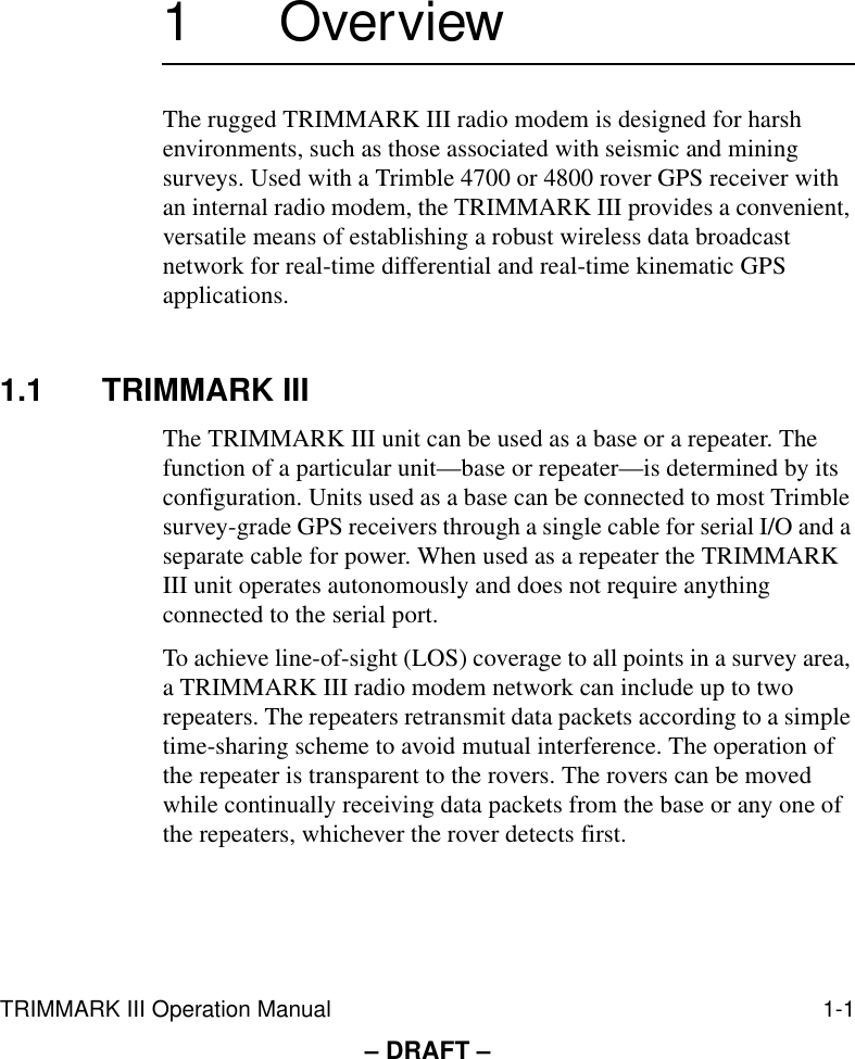 TRIMMARK III Operation Manual 1-1– DRAFT –1 OverviewThe rugged TRIMMARK III radio modem is designed for harsh environments, such as those associated with seismic and mining surveys. Used with a Trimble 4700 or 4800 rover GPS receiver with an internal radio modem, the TRIMMARK III provides a convenient, versatile means of establishing a robust wireless data broadcast network for real-time differential and real-time kinematic GPS applications.1.1 TRIMMARK IIIThe TRIMMARK III unit can be used as a base or a repeater. The function of a particular unit—base or repeater—is determined by its configuration. Units used as a base can be connected to most Trimble survey-grade GPS receivers through a single cable for serial I/O and a separate cable for power. When used as a repeater the TRIMMARK III unit operates autonomously and does not require anything connected to the serial port.To achieve line-of-sight (LOS) coverage to all points in a survey area, a TRIMMARK III radio modem network can include up to two repeaters. The repeaters retransmit data packets according to a simple time-sharing scheme to avoid mutual interference. The operation of the repeater is transparent to the rovers. The rovers can be moved while continually receiving data packets from the base or any one of the repeaters, whichever the rover detects first. 