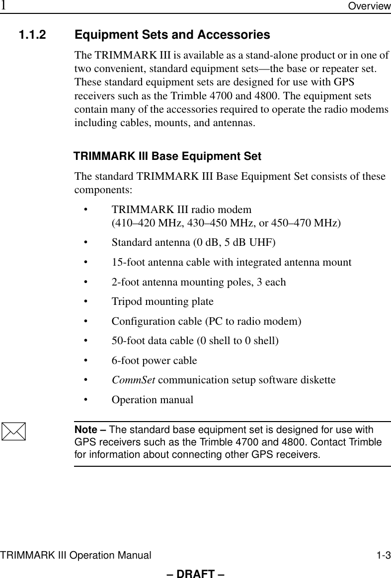 TRIMMARK III Operation Manual 1-3 1Overview– DRAFT –1.1.2 Equipment Sets and AccessoriesThe TRIMMARK III is available as a stand-alone product or in one of two convenient, standard equipment sets—the base or repeater set. These standard equipment sets are designed for use with GPS receivers such as the Trimble 4700 and 4800. The equipment sets contain many of the accessories required to operate the radio modems including cables, mounts, and antennas.TRIMMARK III Base Equipment SetThe standard TRIMMARK III Base Equipment Set consists of these components:•TRIMMARK III radio modem (410–420 MHz, 430–450 MHz, or 450–470 MHz)•Standard antenna (0 dB, 5 dB UHF)•15-foot antenna cable with integrated antenna mount•2-foot antenna mounting poles, 3 each•Tripod mounting plate•Configuration cable (PC to radio modem)•50-foot data cable (0 shell to 0 shell)•6-foot power cable•CommSet communication setup software diskette•Operation manual*Note – The standard base equipment set is designed for use with GPS receivers such as the Trimble 4700 and 4800. Contact Trimble for information about connecting other GPS receivers.