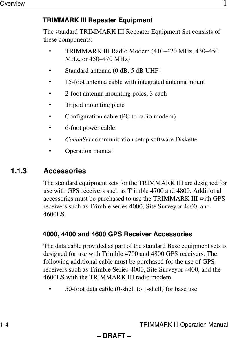 1-4 TRIMMARK III Operation ManualOverview 1– DRAFT –TRIMMARK III Repeater EquipmentThe standard TRIMMARK III Repeater Equipment Set consists of these components:•TRIMMARK III Radio Modem (410–420 MHz, 430–450 MHz, or 450–470 MHz)•Standard antenna (0 dB, 5 dB UHF)•15-foot antenna cable with integrated antenna mount•2-foot antenna mounting poles, 3 each•Tripod mounting plate•Configuration cable (PC to radio modem)•6-foot power cable•CommSet communication setup software Diskette•Operation manual1.1.3 AccessoriesThe standard equipment sets for the TRIMMARK III are designed for use with GPS receivers such as Trimble 4700 and 4800. Additional accessories must be purchased to use the TRIMMARK III with GPS receivers such as Trimble series 4000, Site Surveyor 4400, and 4600LS.4000, 4400 and 4600 GPS Receiver AccessoriesThe data cable provided as part of the standard Base equipment sets is designed for use with Trimble 4700 and 4800 GPS receivers. The following additional cable must be purchased for the use of GPS receivers such as Trimble Series 4000, Site Surveyor 4400, and the 4600LS with the TRIMMARK III radio modem.•50-foot data cable (0-shell to 1-shell) for base use